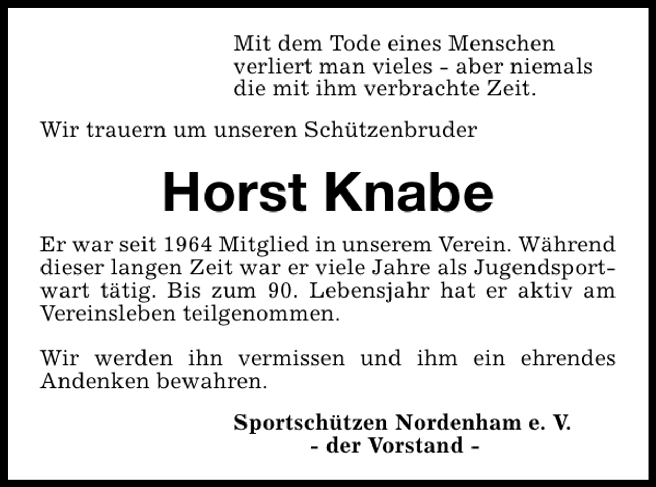 <p>Mit dem Tode eines Menschen<br />verliert man vieles - aber niemals<br />die mit ihm verbrachte Zeit.<br />Wir trauern um unseren Schützenbruder</p><p>Horst Knabe</p><p>Er war seit 1964 Mitglied in unserem Verein. Während<br />dieser langen Zeit war er viele Jahre als Jugendsportwart tätig. Bis zum 90. Lebensjahr hat er aktiv am<br />Vereinsleben teilgenommen.<br />Wir werden ihn vermissen und ihm ein ehrendes<br />Andenken bewahren.<br />Sportschützen Nordenham e. V.<br />- der Vorstand -</p>