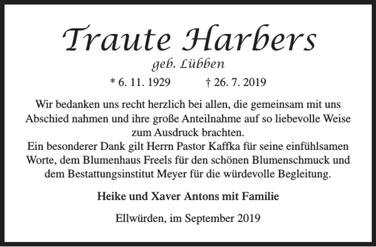 <p>Traute Harbers<br />geb. Lübben</p><p>* 6. 11. 1929</p><p>† 26. 7. 2019</p><p>Wir bedanken uns recht herzlich bei allen, die gemeinsam mit uns<br />Abschied nahmen und ihre große Anteilnahme auf so liebevolle Weise<br />zum Ausdruck brachten.<br />Ein besonderer Dank gilt Herrn Pastor Kaffka für seine einfühlsamen<br />Worte, dem Blumenhaus Freels für den schönen Blumenschmuck und<br />dem Bestattungsinstitut Meyer für die würdevolle Begleitung.<br />Heike und Xaver Antons mit Familie<br />Ellwürden, im September 2019</p>