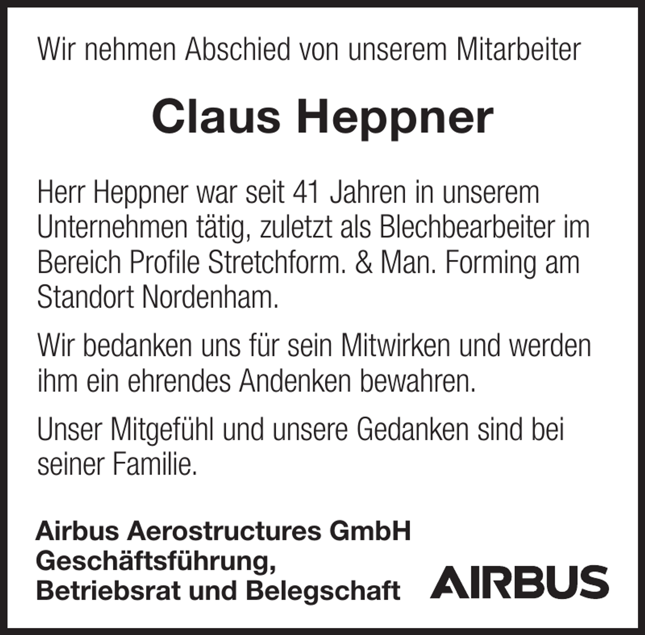 <p>Wir nehmen Abschied von unserem Mitarbeiter</p><p>Claus Heppner<br />Herr Heppner war seit 41 Jahren in unserem<br />Unternehmen tätig, zuletzt als Blechbearbeiter im<br />Bereich Profile Stretchform. &amp; Man. Forming am<br />Standort Nordenham.<br />Wir bedanken uns für sein Mitwirken und werden<br />ihm ein ehrendes Andenken bewahren.<br />Unser Mitgefühl und unsere Gedanken sind bei<br />seiner Familie.<br />Airbus Aerostructures GmbH<br />Geschäftsführung,<br />Betriebsrat und Belegschaft</p>