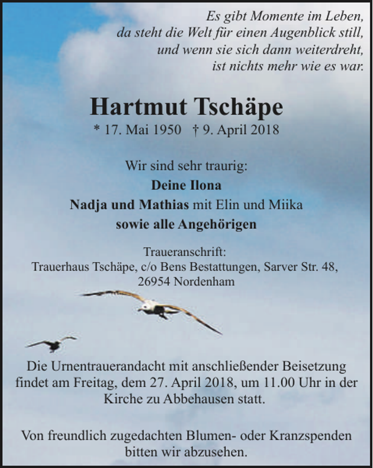 <p>Es gibt Momente im Leben,<br />da steht die Welt für einen Augenblick still,<br />und wenn sie sich dann weiterdreht,<br />ist nichts mehr wie es war.</p><p>Hartmut Tschäpe<br />* 17. Mai 1950 † 9. April 2018</p><p>Wir sind sehr traurig:<br />Deine Ilona<br />Nadja und Mathias mit Elin und Miika<br />sowie alle Angehörigen<br />Traueranschrift:<br />Trauerhaus Tschäpe, c/o Bens Bestattungen, Sarver Str. 48,<br />26954 Nordenham</p><p>Die Urnentrauerandacht mit anschließender Beisetzung<br />findet am Freitag, dem 27. April 2018, um 11.00 Uhr in der<br />Kirche zu Abbehausen statt.<br />Von freundlich zugedachten Blumen- oder Kranzspenden<br />bitten wir abzusehen.</p>