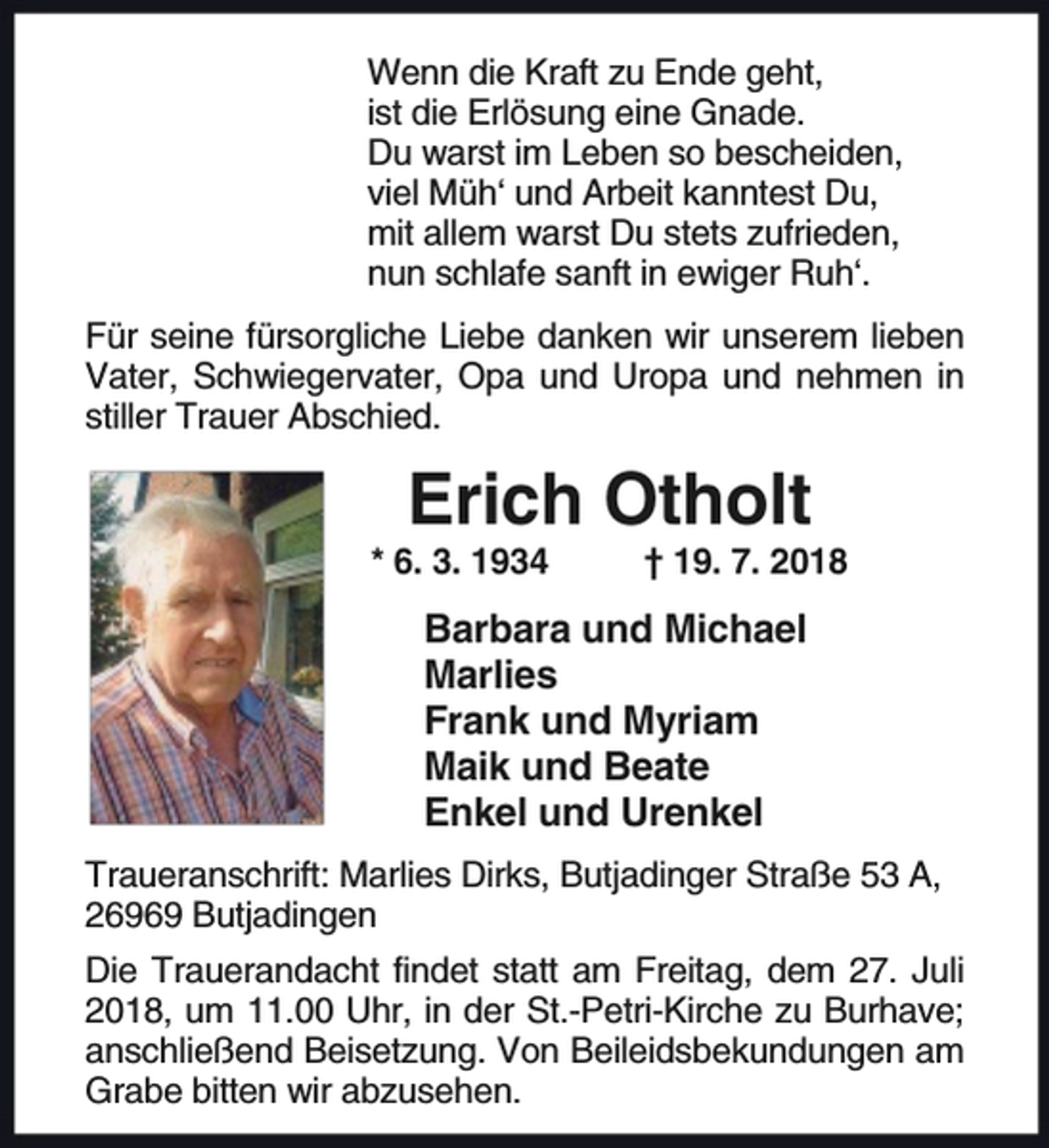 <p>Wenn die Kraft zu Ende geht,<br />ist die Erlösung eine Gnade.<br />Du warst im Leben so bescheiden,<br />viel Müh‘ und Arbeit kanntest Du,<br />mit allem warst Du stets zufrieden,<br />nun schlafe sanft in ewiger Ruh‘.<br />Für seine fürsorgliche Liebe danken wir unserem lieben<br />Vater, Schwiegervater, Opa und Uropa und nehmen in<br />stiller Trauer Abschied.</p><p>Erich Otholt</p><p>* 6. 3. 1934</p><p>† 19. 7. 2018</p><p>Barbara und Michael<br />Marlies<br />Frank und Myriam<br />Maik und Beate<br />Enkel und Urenkel<br />Traueranschrift: Marlies Dirks, Butjadinger Straße 53 A,<br />26969 Butjadingen<br />Die Trauerandacht findet statt am Freitag, dem 27. Juli<br />2018, um 11.00 Uhr, in der St.-Petri-Kirche zu Burhave;<br />anschließend Beisetzung. Von Beileidsbekundungen am<br />Grabe bitten wir abzusehen.</p>