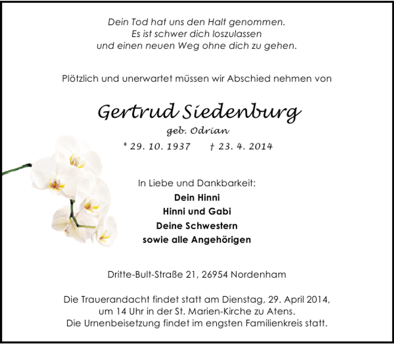 <p>Dein Tod hat uns den Halt genommen.<br />Es ist schwer dich loszulassen<br />und einen neuen Weg ohne dich zu gehen.<br />Plötzlich und unerwartet müssen wir Abschied nehmen von</p><p>Gertrud Siedenburg<br />geb. Odrian<br />* 29. 10. 1937</p><p>† 23. 4. 2014</p><p>In Liebe und Dankbarkeit:<br />Dein Hinni<br />Hinni und Gabi<br />Deine Schwestern<br />sowie alle Angehörigen<br />Dritte-Bult-Straße 21, 26954 Nordenham<br />Die Trauerandacht findet statt am Dienstag, 29. April 2014,<br />um 14 Uhr in der St. Marien-Kirche zu Atens.<br />Die Urnenbeisetzung findet im engsten Familienkreis statt.</p>