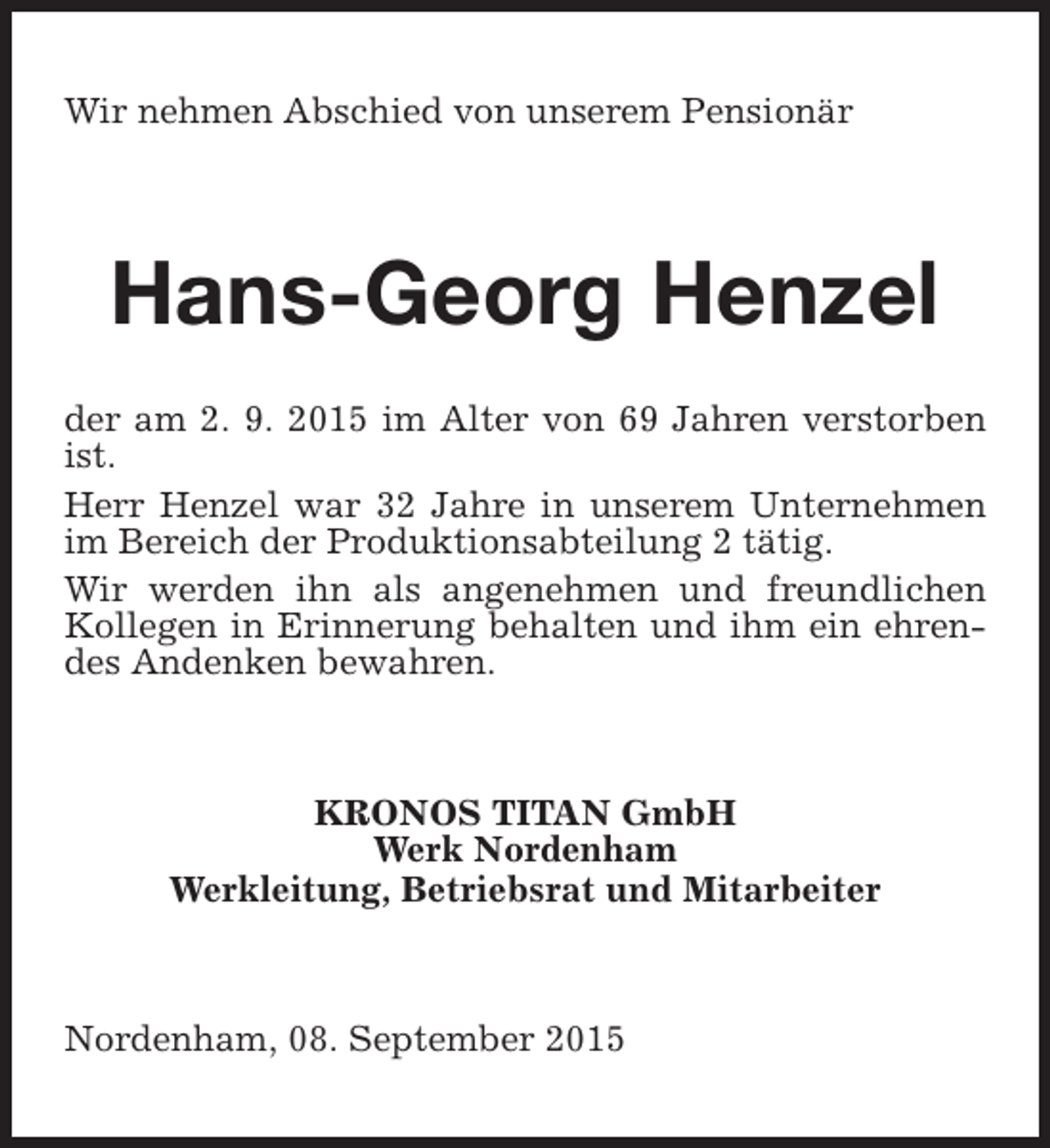 <p>Wir nehmen Abschied von unserem Pensionär</p><p>Hans-Georg Henzel<br />der am 2. 9. 2015 im Alter von 69 Jahren verstorben<br />ist.<br />Herr Henzel war 32 Jahre in unserem Unternehmen<br />im Bereich der Produktionsabteilung 2 tätig.<br />Wir werden ihn als angenehmen und freundlichen<br />Kollegen in Erinnerung behalten und ihm ein ehrendes Andenken bewahren.</p><p>KRONOS TITAN GmbH<br />Werk Nordenham<br />Werkleitung, Betriebsrat und Mitarbeiter</p><p>Nordenham, 08. September 2015</p>