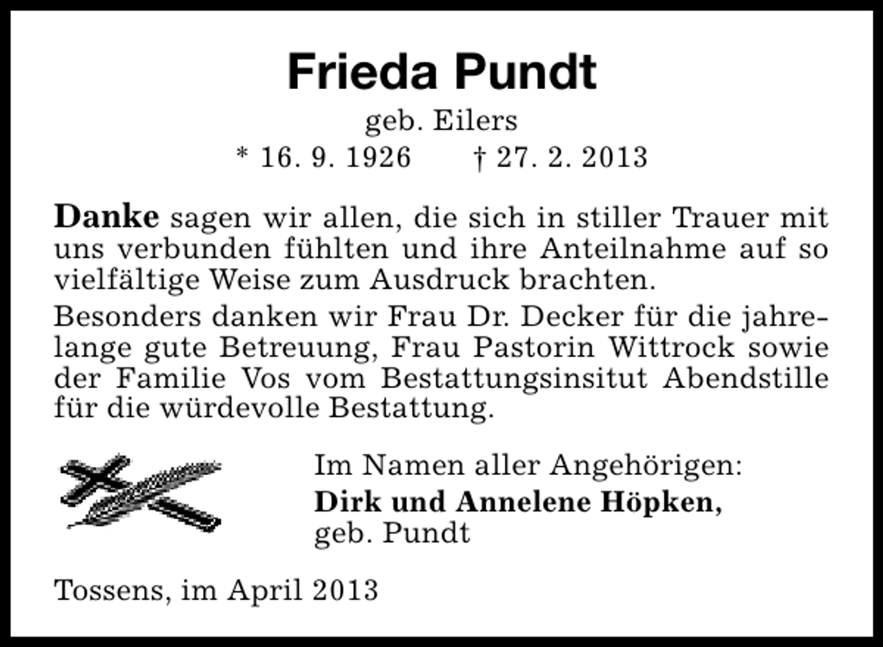 <p>Frieda Pundt</p><p>geb. Eilers<br />* 16. 9. 1926<br />† 27. 2. 2013</p><p>Danke sagen wir allen, die sich in stiller Trauer mit<br />uns verbunden fühlten und ihre Anteilnahme auf so<br />vielfältige Weise zum Ausdruck brachten.<br />Besonders danken wir Frau Dr. Decker für die jahrelange gute Betreuung, Frau Pastorin Wittrock sowie<br />der Familie Vos vom Bestattungsinsitut Abendstille<br />für die würdevolle Bestattung.<br />Im Namen aller Angehörigen:<br />Dirk und Annelene Höpken,<br />geb. Pundt<br />Tossens, im April 2013</p>