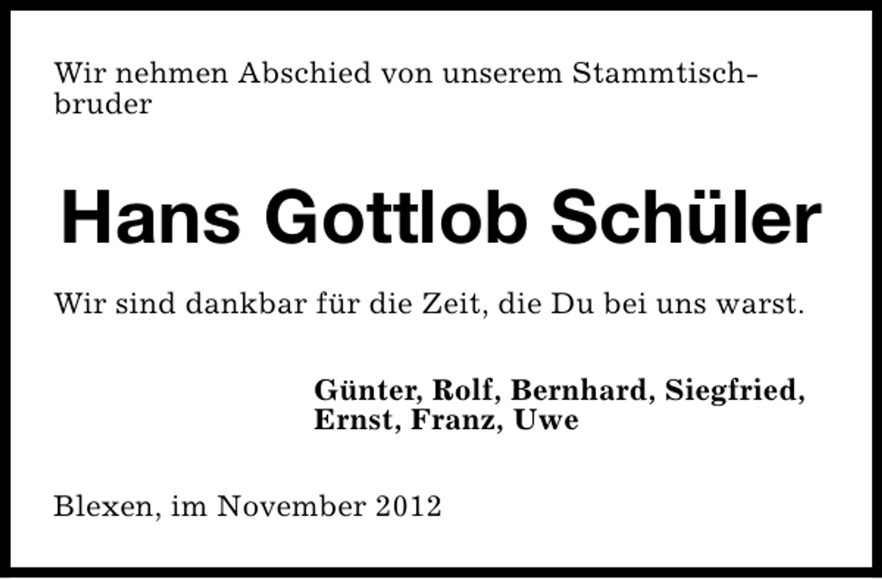 <p>Wir nehmen Abschied von unserem Stammtischbruder</p><p>Hans Gottlob Schüler<br />Wir sind dankbar für die Zeit, die Du bei uns warst.<br />Günter, Rolf, Bernhard, Siegfried,<br />Ernst, Franz, Uwe<br />Blexen, im November 2012</p>