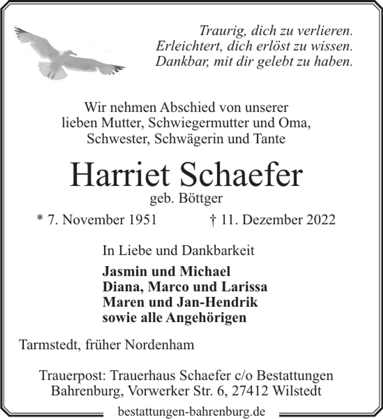 <p>Traurig, dich zu verlieren.<br />Erleichtert, dich erlöst zu wissen.<br />Dankbar, mit dir gelebt zu haben.<br />Wir nehmen Abschied von unserer<br />lieben Mutter, Schwiegermutter und Oma,<br />Schwester, Schwägerin und Tante</p><p>Harriet<br />Schaefer<br />geb. Böttger<br />* 7. November 1951</p><p>† 11. Dezember 2022</p><p>In Liebe und Dankbarkeit<br />Jasmin und Michael<br />Diana, Marco und Larissa<br />Maren und Jan-Hendrik<br />sowie alle Angehörigen<br />Tarmstedt, früher Nordenham<br />Trauerpost: Trauerhaus Schaefer c/o Bestattungen<br />Bahrenburg, Vorwerker Str. 6, 27412 Wilstedt<br />bestattungen-bahrenburg.de</p>
