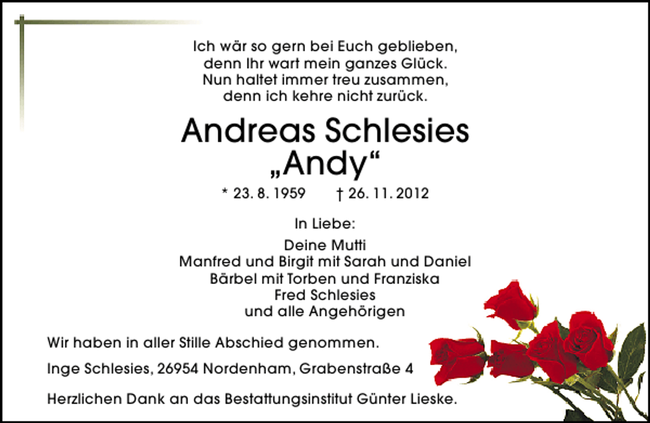 <p>Ich wär so gern bei Euch geblieben,<br />denn Ihr wart mein ganzes Glück.<br />Nun haltet immer treu zusammen,<br />denn ich kehre nicht zurück.</p>
<p>Andreas Schlesies<br />„Andy“<br />* 23. 8. 1959</p>
<p>† 26. 11. 2012</p>
<p>In Liebe:<br />Deine Mutti<br />Manfred und Birgit mit Sarah und Daniel<br />Bärbel mit Torben und Franziska<br />Fred Schlesies<br />und alle Angehörigen<br />Wir haben in aller Stille Abschied genommen.<br />Inge Schlesies, 26954 Nordenham, Grabenstraße 4<br />Herzlichen Dank an das Bestattungsinstitut Günter Lieske.</p>