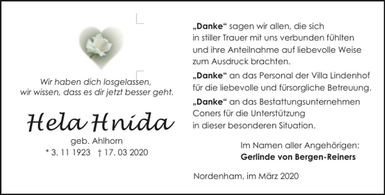<p>„Danke“ sagen wir allen, die sich<br />in stiller Trauer mit uns verbunden fühlten<br />und ihre Anteilnahme auf liebevolle Weise<br />zum Ausdruck brachten.<br />Wir haben dich losgelassen,<br />wir wissen, dass es dir jetzt besser geht.</p><p>Hela Hnida<br />geb. Ahlhorn<br />* 3. 1923 † 17. 03 2020</p><p>„Danke“ an das Personal der Villa Lindenhof<br />für die liebevolle und fürsorgliche Betreuung.<br />„Danke“ an das Bestattungsunternehmen<br />Coners für die Unterstützung<br />in dieser besonderen Situation.<br />Im Namen aller Angehörigen:<br />Gerlinde von Bergen-Reiners<br />Nordenham, im März 2020</p>