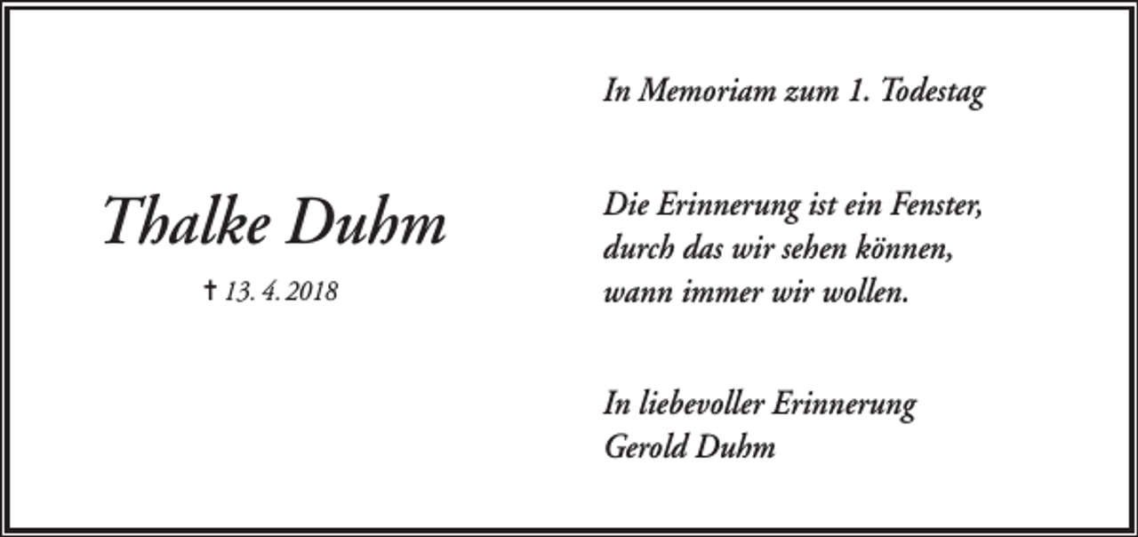 <p>In Memoriam zum 1. Todestag</p><p>Thalke Duhm<br />= 13. 4. 2018</p><p>Die Erinnerung ist ein Fenster,<br />durch das wir sehen können,<br />wann immer wir wollen.<br />In liebevoller Erinnerung<br />Gerold Duhm</p>