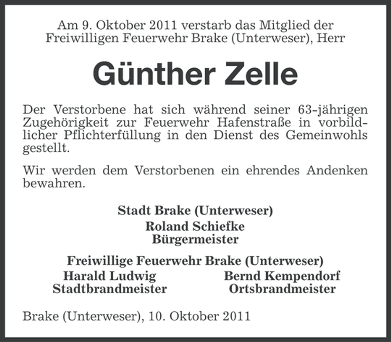 <p>Am 9. Oktober 2011 verstarb das Mitglied der<br />Freiwilligen Feuerwehr Brake (Unterweser), Herr</p><p>Günther Zelle<br />Der Verstorbene hat sich während seiner 63-jährigen<br />Zugehörigkeit zur Feuerwehr Hafenstraße in vorbildlicher Pflichterfüllung in den Dienst des Gemeinwohls<br />gestellt.<br />Wir werden dem Verstorbenen ein ehrendes Andenken<br />bewahren.<br />Stadt Brake (Unterweser)<br />Roland Schiefke<br />Bürgermeister<br />Freiwillige Feuerwehr Brake (Unterweser)<br />Harald Ludwig<br />Bernd Kempendorf<br />Stadtbrandmeister<br />Ortsbrandmeister<br />Brake (Unterweser), 10. Oktober 2011</p>