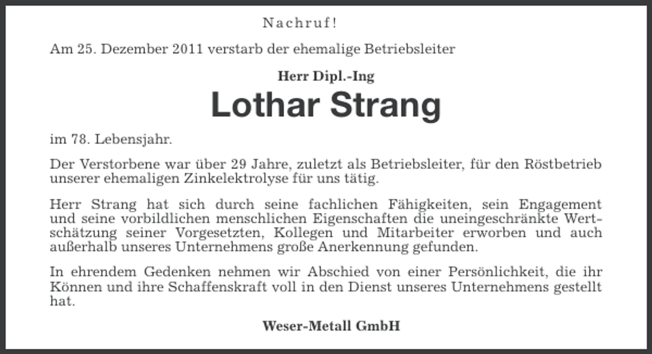 <p>Nachruf!<br />Am 25. Dezember 2011 verstarb der ehemalige Betriebsleiter<br />Herr Dipl.-Ing</p><p>Lothar Strang<br />im 78. Lebensjahr.<br />Der Verstorbene war über 29 Jahre, zuletzt als Betriebsleiter, für den Röstbetrieb<br />unserer ehemaligen Zinkelektrolyse für uns tätig.<br />Herr Strang hat sich durch seine fachlichen Fähigkeiten, sein Engagement<br />und seine vorbildlichen menschlichen Eigenschaften die uneingeschränkte Wertschätzung seiner Vorgesetzten, Kollegen und Mitarbeiter erworben und auch<br />außerhalb unseres Unternehmens große Anerkennung gefunden.<br />In ehrendem Gedenken nehmen wir Abschied von einer Persönlichkeit, die ihr<br />Können und ihre Schaffenskraft voll in den Dienst unseres Unternehmens gestellt<br />hat.<br />Weser-Metall GmbH</p>