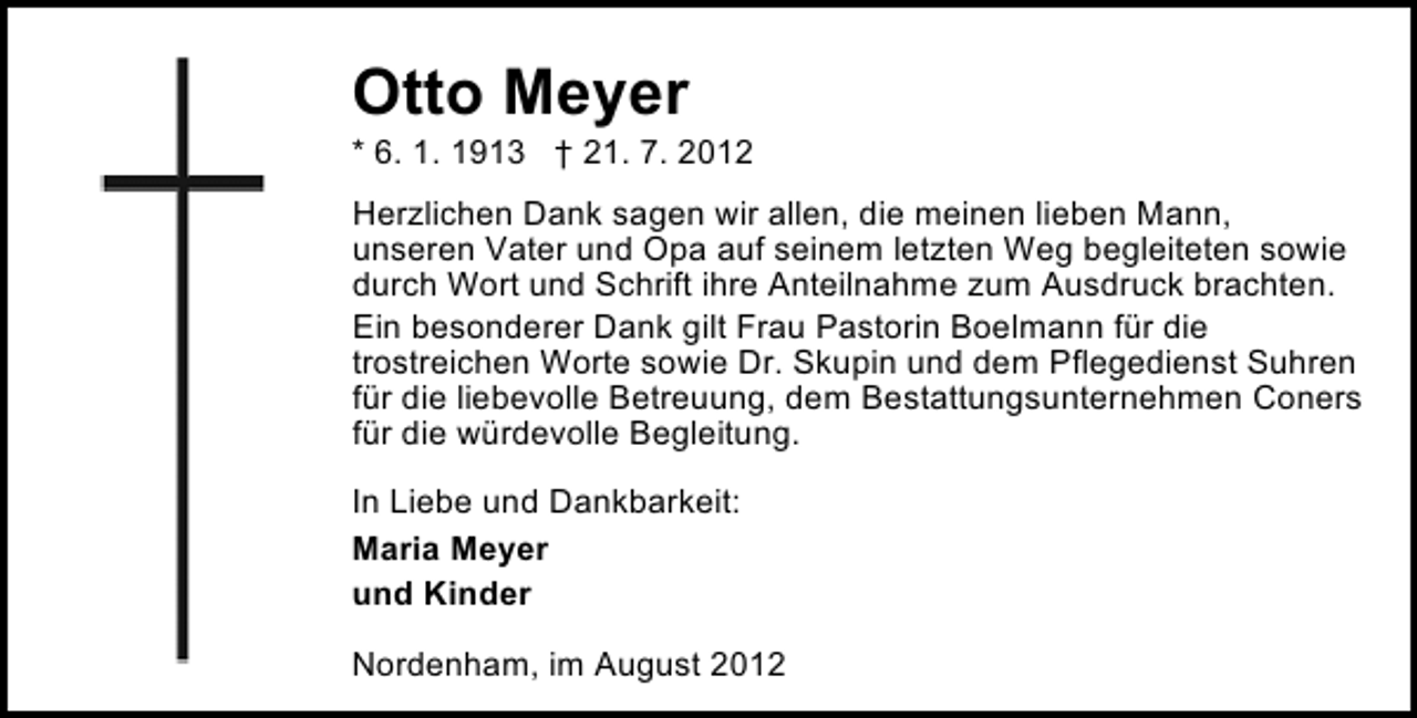 <p>Otto Meyer</p><p>* 6. 1. 1913 † 21. 7. 2012<br />Herzlichen Dank sagen wir allen, die meinen lieben Mann,<br />unseren Vater und Opa auf seinem letzten Weg begleiteten sowie<br />durch Wort und Schrift ihre Anteilnahme zum Ausdruck brachten.<br />Ein besonderer Dank gilt Frau Pastorin Boelmann für die<br />trostreichen Worte sowie Dr. Skupin und dem Pflegedienst Suhren<br />für die liebevolle Betreuung, dem Bestattungsunternehmen Coners<br />für die würdevolle Begleitung.<br />In Liebe und Dankbarkeit:<br />Maria Meyer<br />und Kinder<br />Nordenham, im August 2012</p>