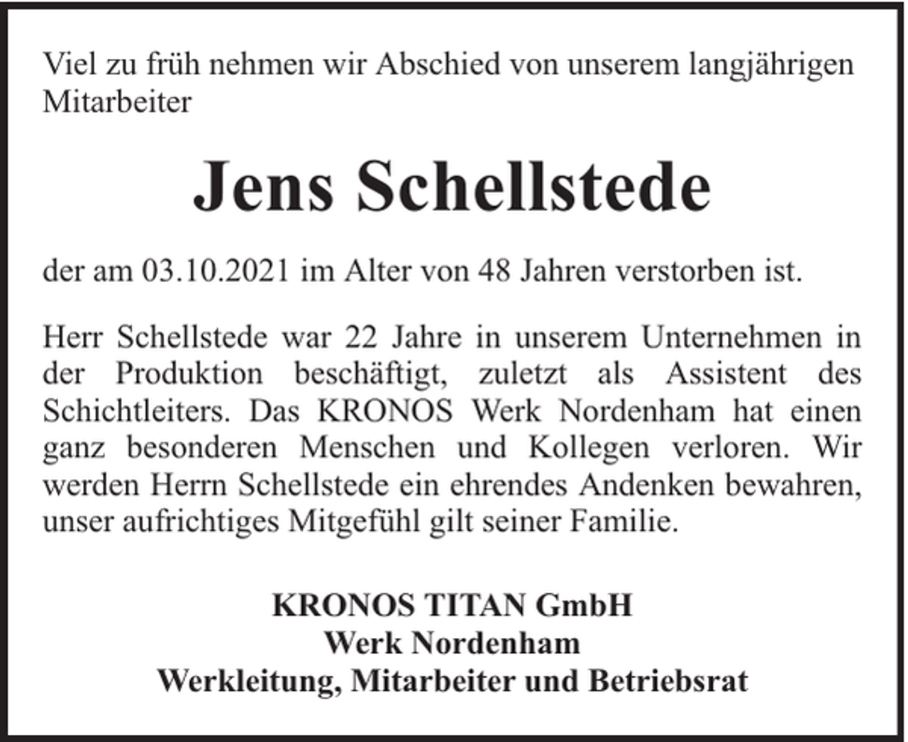<p>Viel zu früh nehmen wir Abschied von unserem langjährigen<br />Mitarbeiter</p><p>Jens Schellstede<br />der am 03.10.2021 im Alter von 48 Jahren verstorben ist.<br />Herr Schellstede war 22 Jahre in unserem Unternehmen in<br />der Produktion beschäftigt, zuletzt als Assistent des<br />Schichtleiters. Das KRONOS Werk Nordenham hat einen<br />ganz besonderen Menschen und Kollegen verloren. Wir<br />werden Herrn Schellstede ein ehrendes Andenken bewahren,<br />unser aufrichtiges Mitgefühl gilt seiner Familie.<br />KRONOS TITAN GmbH<br />Werk Nordenham<br />Werkleitung, Mitarbeiter und Betriebsrat</p>