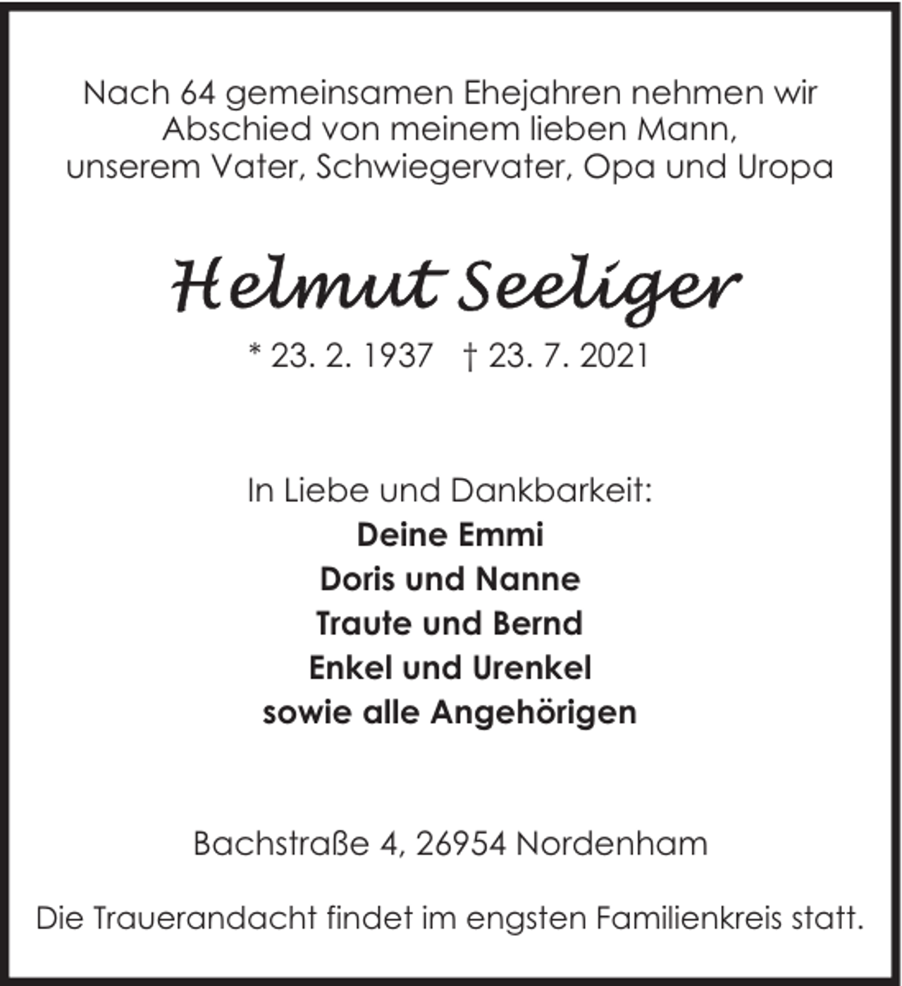 <p>Nach 64 gemeinsamen Ehejahren nehmen wir<br />Abschied von meinem lieben Mann,<br />unserem Vater, Schwiegervater, Opa und Uropa</p>
<p>* 23. 2. 1937 † 23. 7. 2021</p>
<p>In Liebe und Dankbarkeit:<br />Deine Emmi<br />Doris und Nanne<br />Traute und Bernd<br />Enkel und Urenkel<br />sowie alle Angehörigen</p>
<p>Bachstraße 4, 26954 Nordenham<br />Die Trauerandacht findet im engsten Familienkreis statt.</p>
