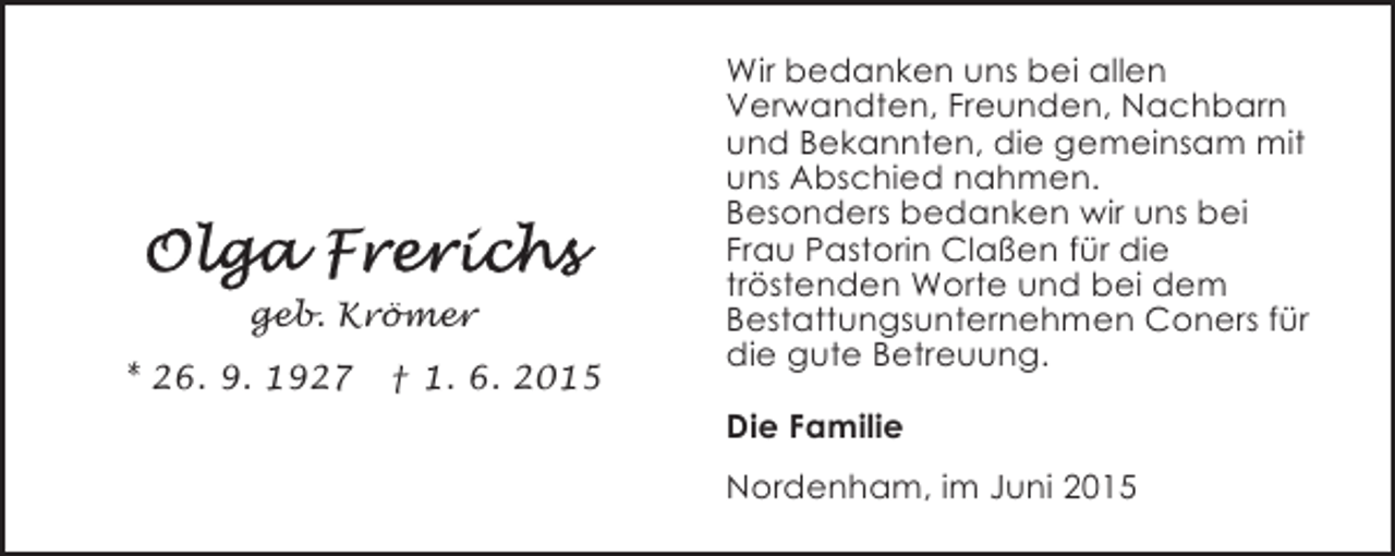 <p>geb. Krömer<br />* 26. 9. 1927</p><p>† 1. 6. 2015</p><p>Wir bedanken uns bei allen<br />Verwandten, Freunden, Nachbarn<br />und Bekannten, die gemeinsam mit<br />uns Abschied nahmen.<br />Besonders bedanken wir uns bei<br />Frau Pastorin Claßen für die<br />tröstenden Worte und bei dem<br />Bestattungsunternehmen Coners für<br />die gute Betreuung.<br />Die Familie<br />Nordenham, im Juni 2015</p>