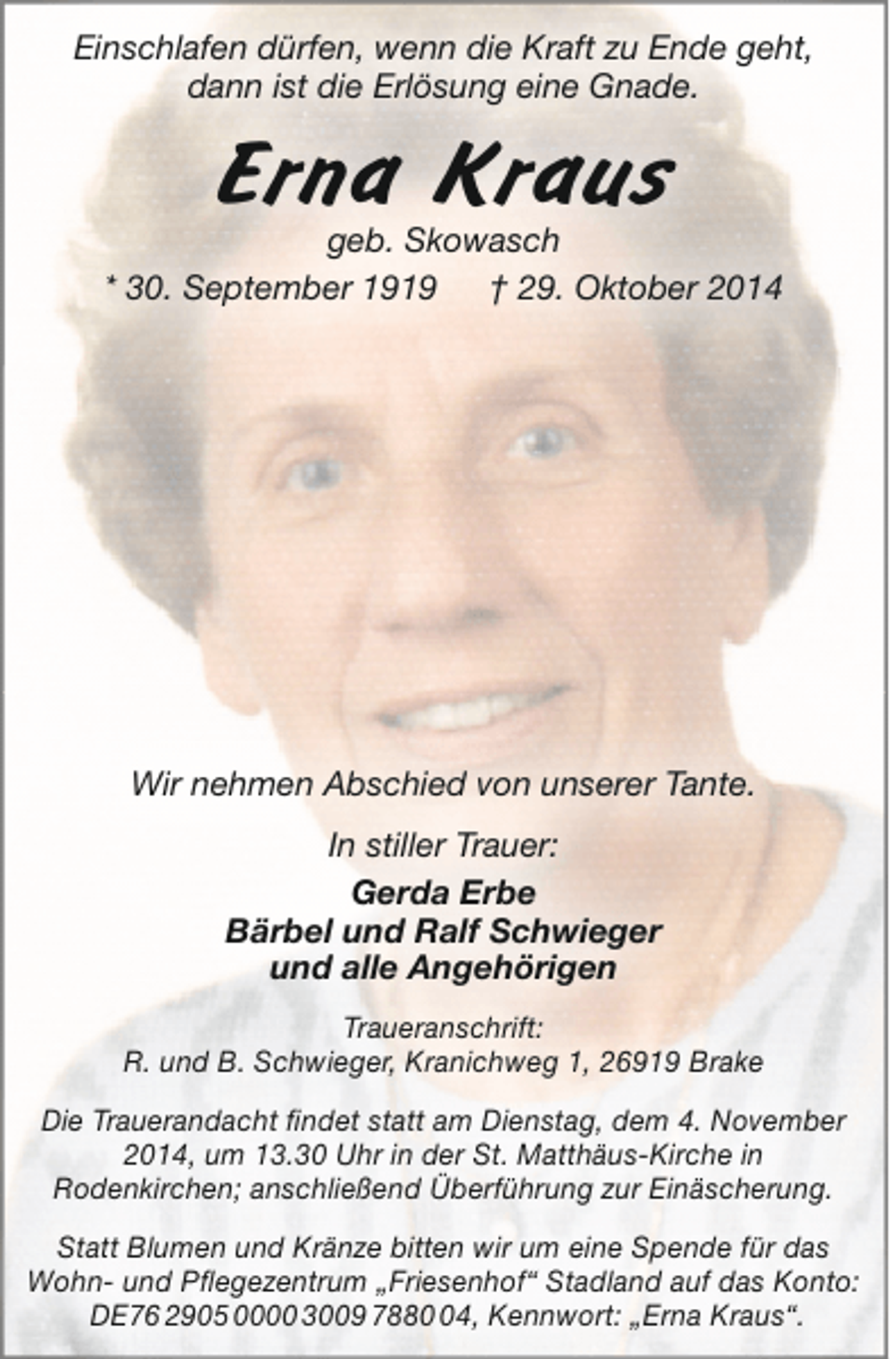 <p>Einschlafen dürfen, wenn die Kraft zu Ende geht,<br />dann ist die Erlösung eine Gnade.</p><p>Erna Kraus</p><p>geb. Skowasch<br />* 30. September 1919<br />† 29. Oktober 2014</p><p>Wir nehmen Abschied von unserer Tante.<br />In stiller Trauer:<br />Gerda Erbe<br />Bärbel und Ralf Schwieger<br />und alle Angehörigen<br />Traueranschrift:<br />R. und B. Schwieger, Kranichweg 1, 26919 Brake<br />Die Trauerandacht findet statt am Dienstag, dem 4. November<br />2014, um 13.30 Uhr in der St. Matthäus-Kirche in<br />Rodenkirchen; anschließend Überführung zur Einäscherung.<br />Statt Blumen und Kränze bitten wir um eine Spende für das<br />Wohn- und Pflegezentrum „Friesenhof“ Stadland auf das Konto:<br />DE76 2905 0000 3009 7884, Kennwort: „Erna Kraus“.</p>