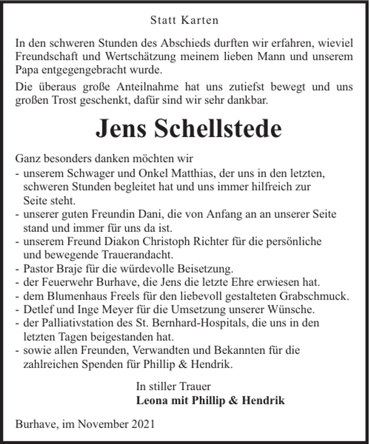 <p>Statt Karten<br />In den schweren Stunden des Abschieds durften wir erfahren, wieviel<br />Freundschaft und Wertschätzung meinem lieben Mann und unserem<br />Papa entgegengebracht wurde.<br />Die überaus große Anteilnahme hat uns zutiefst bewegt und uns<br />großen Trost geschenkt, dafür sind wir sehr dankbar.</p><p>Jens Schellstede<br />Ganz besonders danken möchten wir<br />- unserem Schwager und Onkel Matthias, der uns in den letzten,<br />schweren Stunden begleitet hat und uns immer hilfreich zur<br />Seite steht.<br />- unserer guten Freundin Dani, die von Anfang an an unserer Seite<br />stand und immer für uns da ist.<br />- unserem Freund Diakon Christoph Richter für die persönliche<br />und bewegende Trauerandacht.<br />- Pastor Braje für die würdevolle Beisetzung.<br />- der Feuerwehr Burhave, die Jens die letzte Ehre erwiesen hat.<br />- dem Blumenhaus Freels für den liebevoll gestalteten Grabschmuck.<br />- Detlef und Inge Meyer für die Umsetzung unserer Wünsche.<br />- der Palliativstation des St. Bernhard-Hospitals, die uns in den<br />letzten Tagen beigestanden hat.<br />- sowie allen Freunden, Verwandten und Bekannten für die<br />zahlreichen Spenden für Phillip &amp; Hendrik.<br />In stiller Trauer<br />Leona mit Phillip &amp; Hendrik<br />Burhave, im November 2021</p>