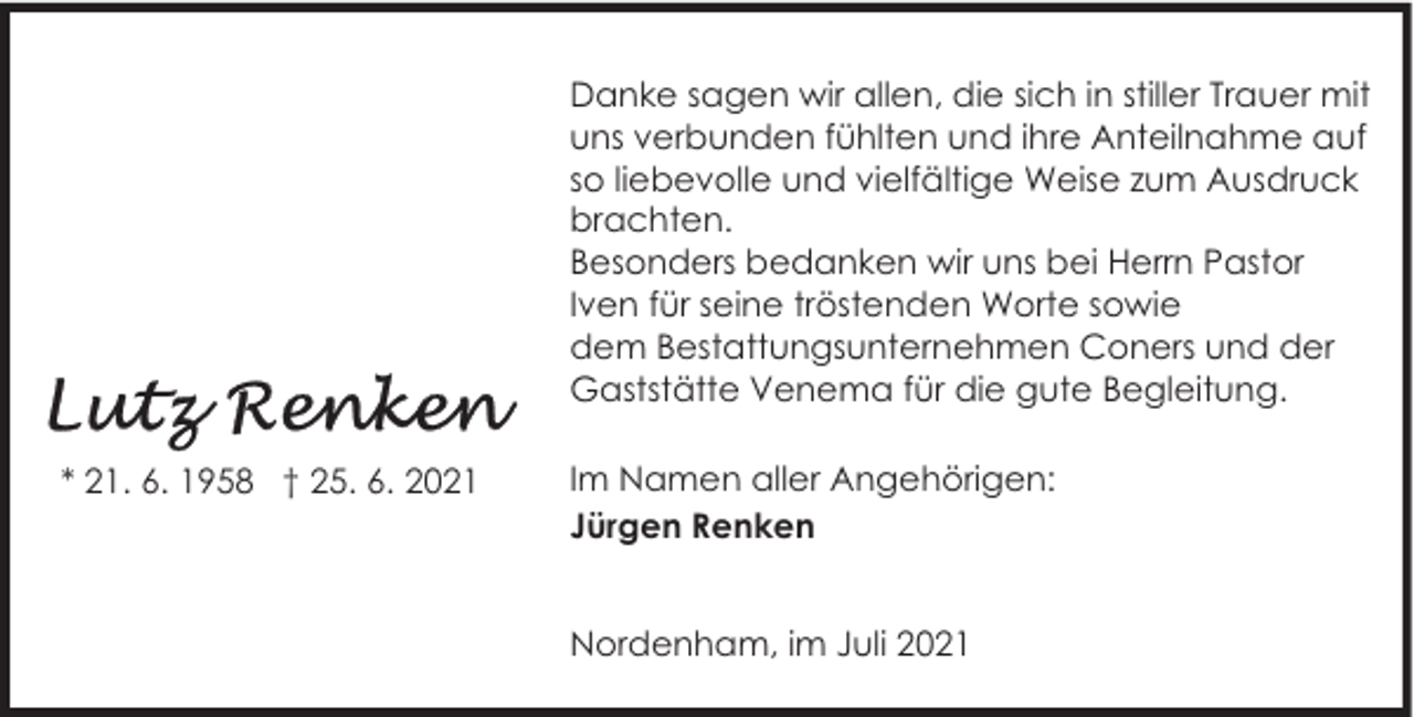 <p>Danke sagen wir allen, die sich in stiller Trauer mit<br />uns verbunden fühlten und ihre Anteilnahme auf<br />so liebevolle und vielfältige Weise zum Ausdruck<br />brachten.<br />Besonders bedanken wir uns bei Herrn Pastor<br />Iven für seine tröstenden Worte sowie<br />dem Bestattungsunternehmen Coners und der<br />Gaststätte Venema für die gute Begleitung.<br />* 21. 6. 1958 † 25. 6. 2021</p><p>Im Namen aller Angehörigen:<br />Jürgen Renken<br />Nordenham, im Juli 2021</p>