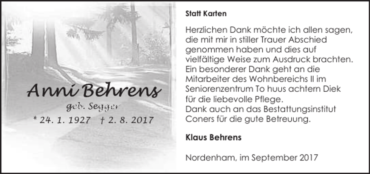 <p>Statt Karten</p><p>ge<br />g<br />eb. Seg<br />egger<br />* 24. 1. 1927</p><p>† 2. 8. 2017</p><p>Herzlichen Dank möchte ich allen sagen,<br />die mit mir in stiller Trauer Abschied<br />genommen haben und dies auf<br />vielfältige Weise zum Ausdruck brachten.<br />Ein besonderer Dank geht an die<br />Mitarbeiter des Wohnbereichs II im<br />Seniorenzentrum To huus achtern Diek<br />für die liebevolle Pflege.<br />Dank auch an das Bestattungsinstitut<br />Coners für die gute Betreuung.<br />Klaus Behrens<br />Nordenham, im September 2017</p>