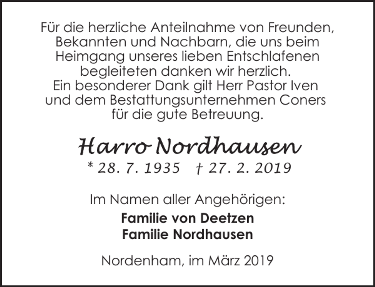 <p>Für die herzliche Anteilnahme von Freunden,<br />Bekannten und Nachbarn, die uns beim<br />Heimgang unseres lieben Entschlafenen<br />begleiteten danken wir herzlich.<br />Ein besonderer Dank gilt Herr Pastor Iven<br />und dem Bestattungsunternehmen Coners<br />für die gute Betreuung.</p><p>* 28. 7. 1935</p><p>† 27. 2. 2019</p><p>Im Namen aller Angehörigen:<br />Familie von Deetzen<br />Familie Nordhausen<br />Nordenham, im März 2019</p>