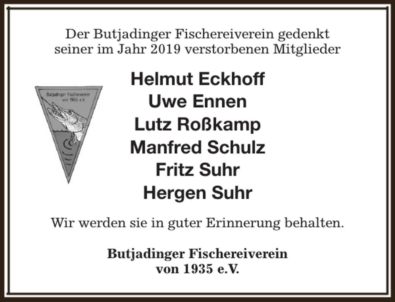 <p>Der Butjadinger Fischereiverein gedenkt<br />seiner im Jahr 2019 verstorbenen Mitglieder</p><p>Helmut Eckhoff<br />Uwe Ennen<br />Lutz Roßkamp<br />Manfred Schulz<br />Fritz Suhr<br />Hergen Suhr<br />Wir werden sie in guter Erinnerung behalten.<br />Butjadinger Fischereiverein<br />von 1935 e.V.</p>