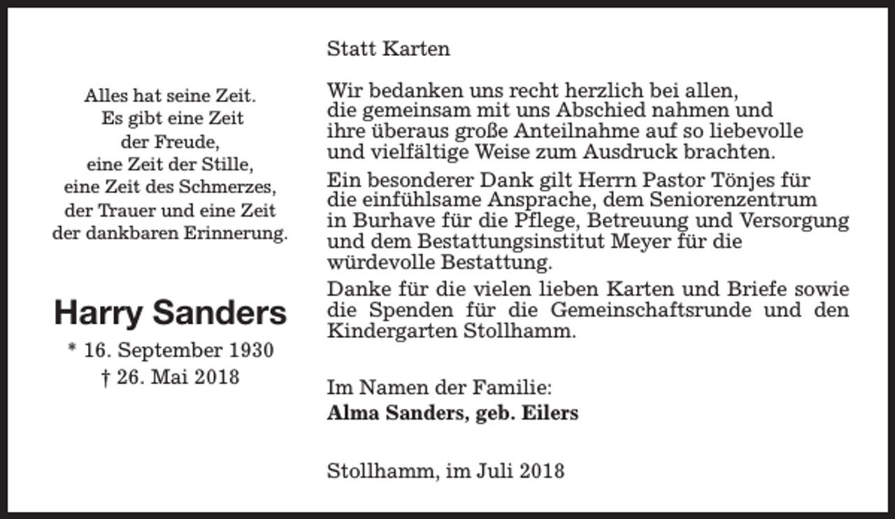 <p>Statt Karten<br />Alles hat seine Zeit.<br />Es gibt eine Zeit<br />der Freude,<br />eine Zeit der Stille,<br />eine Zeit des Schmerzes,<br />der Trauer und eine Zeit<br />der dankbaren Erinnerung.</p><p>Harry Sanders<br />* 16. September 1930<br />† 26. Mai 2018</p><p>Wir bedanken uns recht herzlich bei allen,<br />die gemeinsam mit uns Abschied nahmen und<br />ihre überaus große Anteilnahme auf so liebevolle<br />und vielfältige Weise zum Ausdruck brachten.<br />Ein besonderer Dank gilt Herrn Pastor Tönjes für<br />die einfühlsame Ansprache, dem Seniorenzentrum<br />in Burhave für die Pflege, Betreuung und Versorgung<br />und dem Bestattungsinstitut Meyer für die<br />würdevolle Bestattung.<br />Danke für die vielen lieben Karten und Briefe sowie<br />die Spenden für die Gemeinschaftsrunde und den<br />Kindergarten Stollhamm.<br />Im Namen der Familie:<br />Alma Sanders, geb. Eilers<br />Stollhamm, im Juli 2018</p>