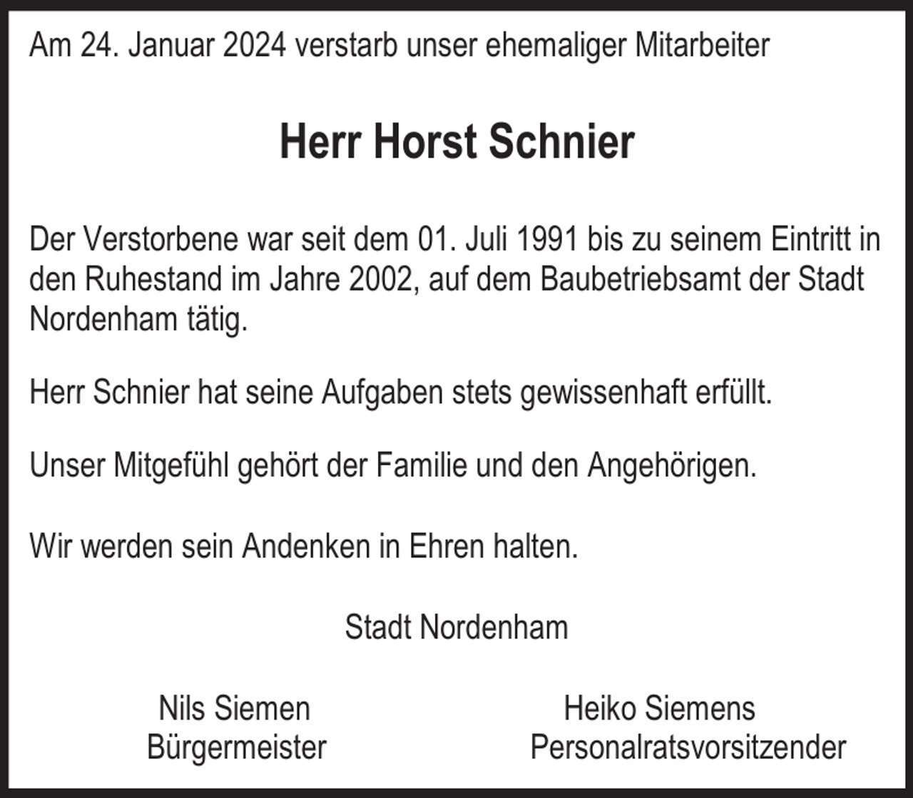 <p>Am 24. Januar 2024 verstarb unser ehemaliger Mitarbeiter</p><p>Herr Horst Schnier<br />Der Verstorbene war seit dem 01. Juli 1991 bis zu seinem Eintritt in<br />den Ruhestand im Jahre 2002, auf dem Baubetriebsamt der Stadt<br />Nordenham tätig.<br />Herr Schnier hat seine Aufgaben stets gewissenhaft erfüllt.<br />Unser Mitgefühl gehört der Familie und den Angehörigen.<br />Wir werden sein Andenken in Ehren halten.<br />Stadt Nordenham<br />Nils Siemen<br />Bürgermeister</p><p>Heiko Siemens<br />Personalratsvorsitzender</p>
