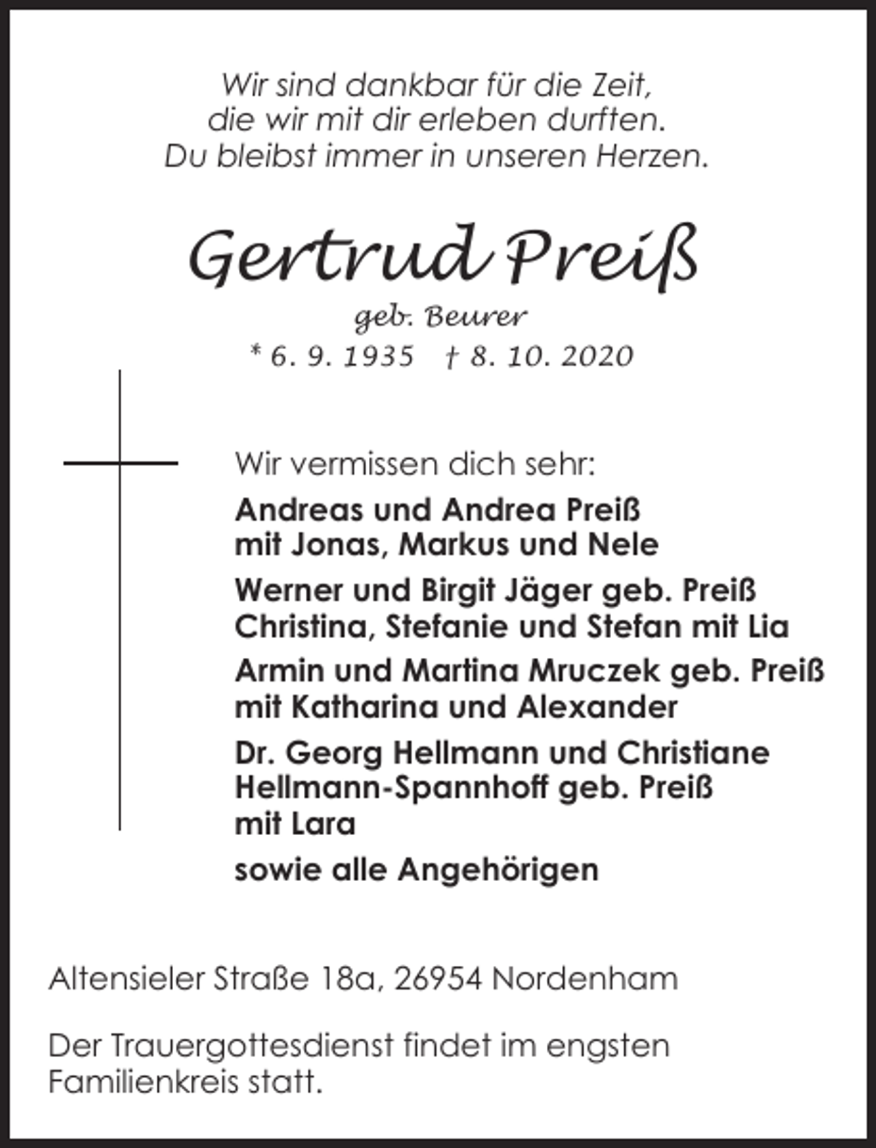<p>Wir sind dankbar für die Zeit,<br />die wir mit dir erleben durften.<br />Du bleibst immer in unseren Herzen.</p><p>Gertrud Preiß<br />geb. Beurer<br />* 6. 9. 1935 † 8. 10. 2020</p><p>Wir vermissen dich sehr:<br />Andreas und Andrea Preiß<br />mit Jonas, Markus und Nele<br />Werner und Birgit Jäger geb. Preiß<br />Christina, Stefanie und Stefan mit Lia<br />Armin und Martina Mruczek geb. Preiß<br />mit Katharina und Alexander<br />Dr. Georg Hellmann und Christiane<br />Hellmann-Spannhoff geb. Preiß<br />mit Lara<br />sowie alle Angehörigen<br />Südstraße 18, 26954 Nordenham<br />Altensieler Straße 18a, 26954 Nordenham<br />Der Trauergottesdienst findet im engsten<br />Familienkreis statt.</p>