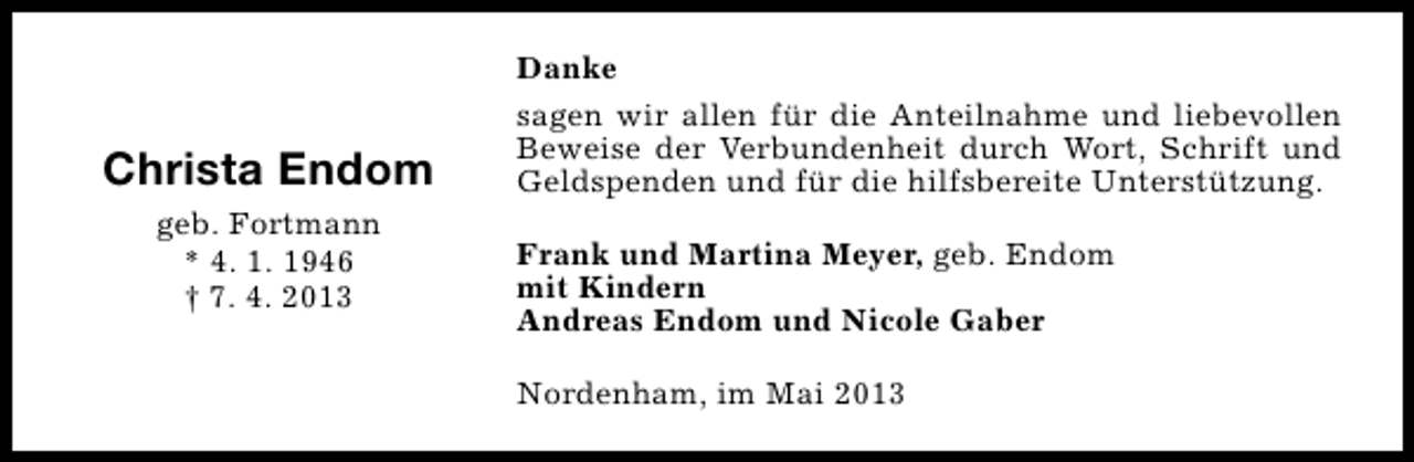 <p>Christa Endom<br />geb. Fortmann<br />* 4. 1. 1946<br />† 7. 4. 2013</p><p>Danke<br />sagen wir allen für die Anteilnahme und liebevollen<br />Beweise der Verbundenheit durch Wort, Schrift und<br />Geldspenden und für die hilfsbereite Unterstützung.<br />Frank und Martina Meyer, geb. Endom<br />mit Kindern<br />Andreas Endom und Nicole Gaber<br />Nordenham, im Mai 2013</p>