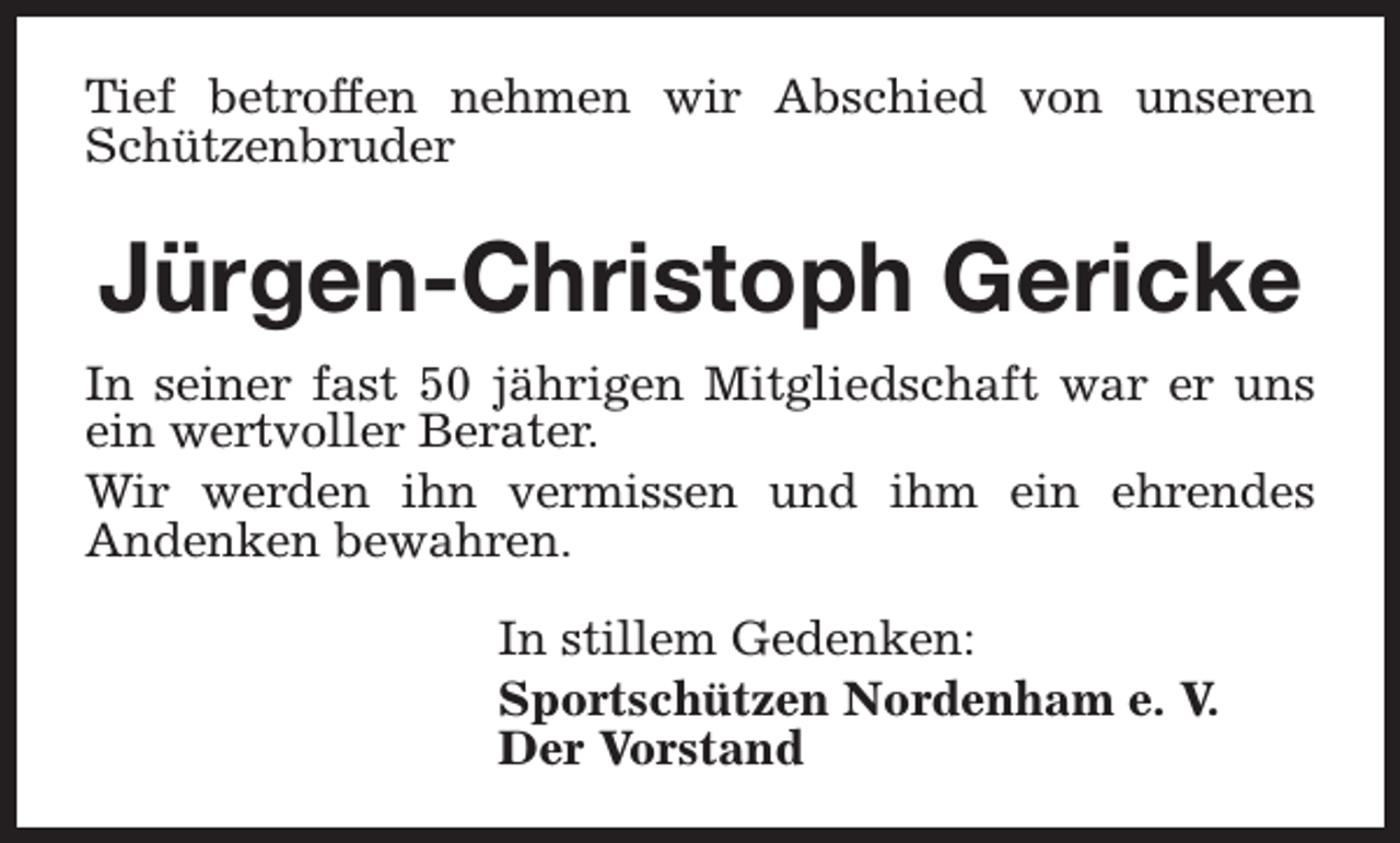 <p>Tief betroffen nehmen wir Abschied von unseren<br />Schützenbruder</p><p>Jürgen-Christoph Gericke<br />In seiner fast 50 jährigen Mitgliedschaft war er uns<br />ein wertvoller Berater.<br />Wir werden ihn vermissen und ihm ein ehrendes<br />Andenken bewahren.<br />In stillem Gedenken:<br />Sportschützen Nordenham e. V.<br />Der Vorstand</p>