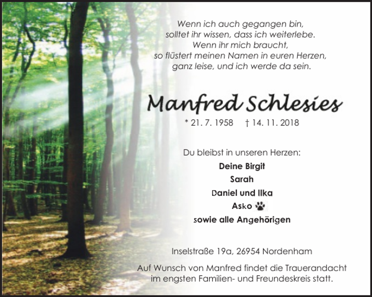 <p>Wenn ich auch gegangen bin,<br />solltet ihr wissen, dass ich weiterlebe.<br />Wenn ihr mich braucht,<br />so flüstert meinen Namen in euren Herzen,<br />ganz leise, und ich werde da sein.</p>
<p>* 21. 7. 1958</p>
<p>† 14. 11. 2018</p>
<p>Du bleibst in unseren Herzen:<br />Deine Birgit<br />Sarah<br />Daniiel und Ilka<br />Daniel<br />Ask<br />ko<br />sowie alle Angehörig<br />sowie<br />Ang<br />g<br />ig<span>gen</span></p>
<p>Inselstraße 19a, 26954 Nordenham<br />Auf Wunsch von Manfred findet die Trauerandacht<br />im engsten Familien- und Freundeskreis statt.</p>