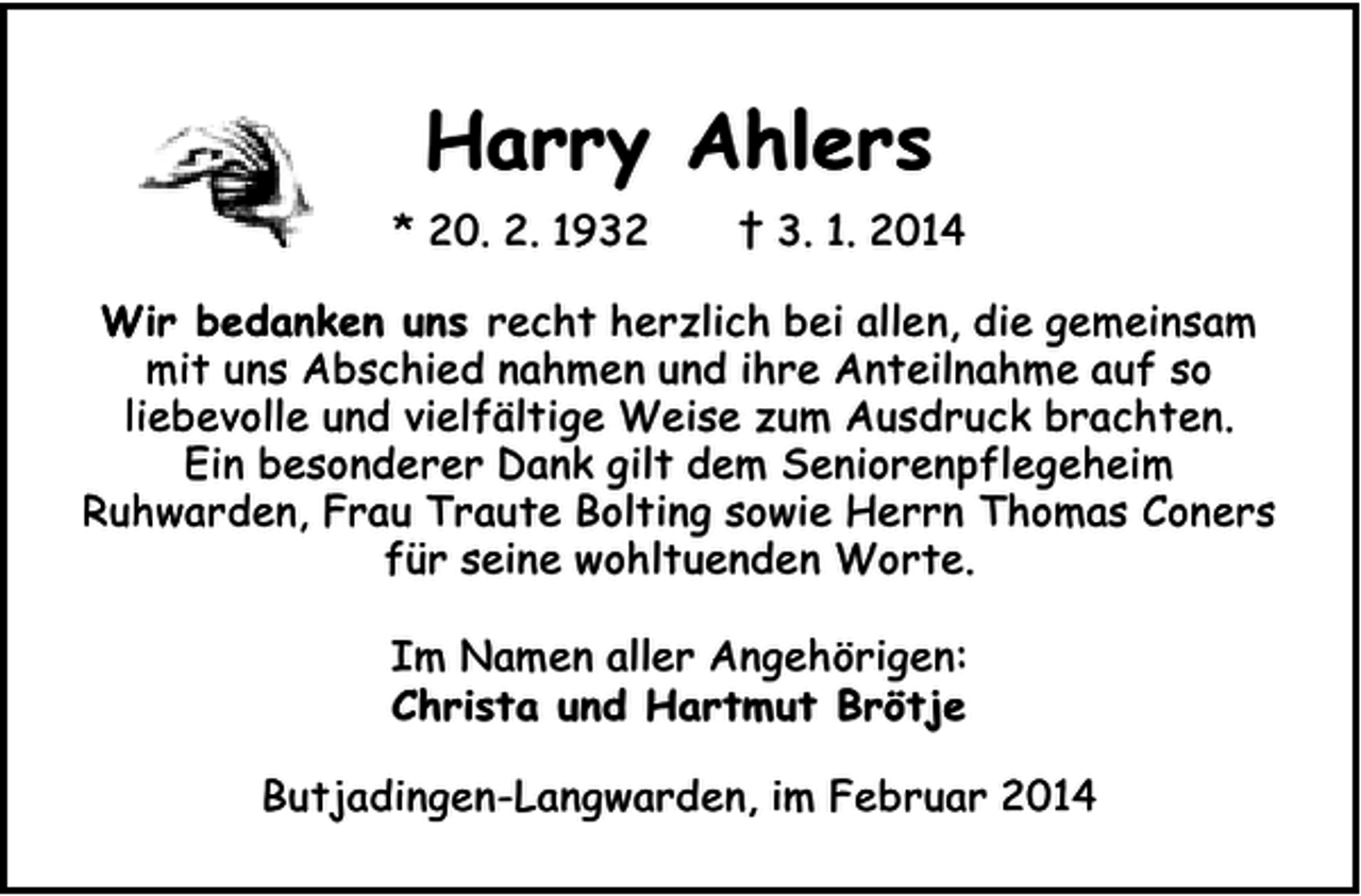 <p>Harry Ahlers<br />* 20. 2. 1932</p><p>† 3. 1. 2014</p><p>Wir bedanken uns recht herzlich bei allen, die gemeinsam<br />mit uns Abschied nahmen und ihre Anteilnahme auf so<br />liebevolle und vielfältige Weise zum Ausdruck brachten.<br />Ein besonderer Dank gilt dem Seniorenpflegeheim<br />Ruhwarden, Frau Traute Bolting sowie Herrn Thomas Coners<br />für seine wohltuenden Worte.<br />Im Namen aller Angehörigen:<br />Christa und Hartmut Brötje<br />Butjadingen-Langwarden, im Februar 2014</p>