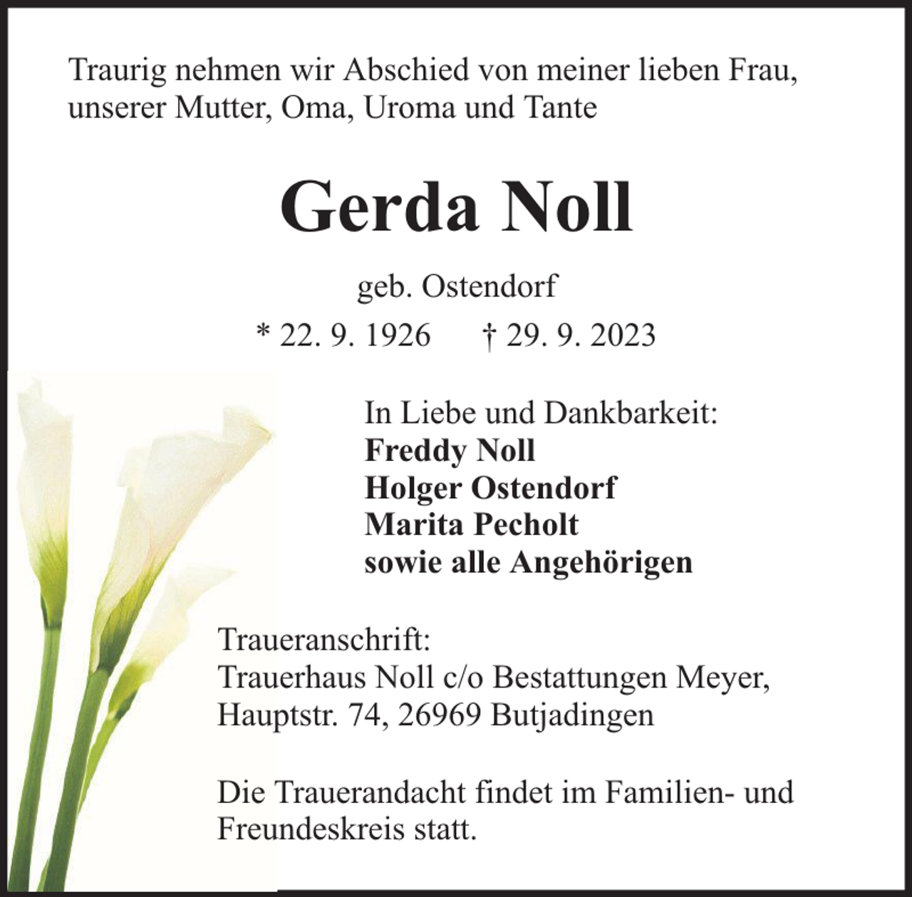<p>Traurig nehmen wir Abschied von meiner lieben Frau,<br />unserer Mutter, Oma, Uroma und Tante</p><p>Gerda Noll<br />geb. Ostendorf<br />* 22. 9. 1926 † 29. 9. 2023<br />In Liebe und Dankbarkeit:<br />Freddy Noll<br />Holger Ostendorf<br />Marita Pecholt<br />sowie alle Angehörigen<br />Traueranschrift:<br />Trauerhaus Noll c/o Bestattungen Meyer,<br />Hauptstr. 74, 26969 Butjadingen<br />Die Trauerandacht findet im Familien- und<br />Freundeskreis statt.</p>