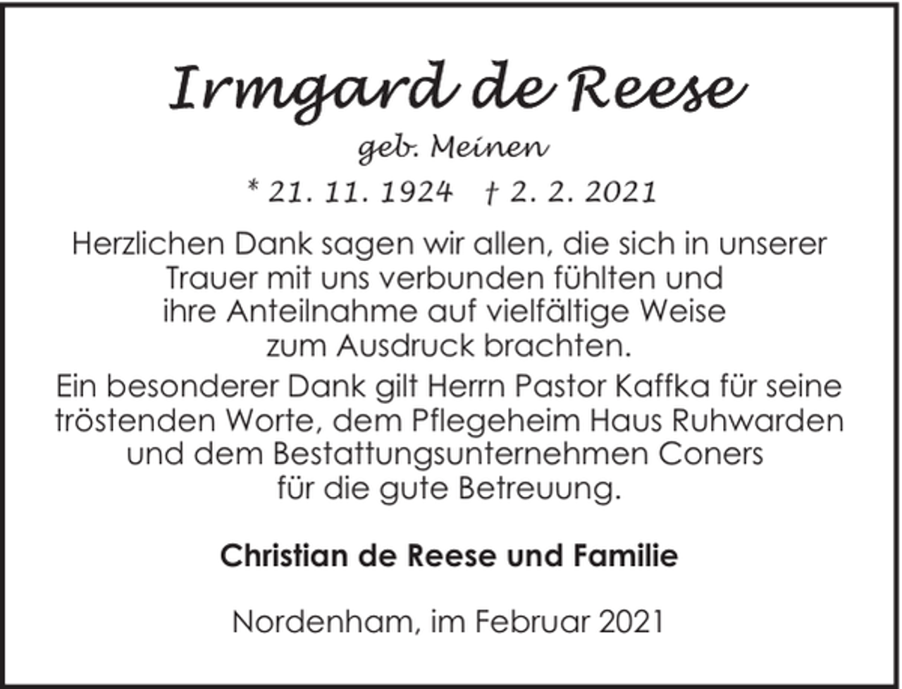 <p>geb. Meinen<br />* 21. 11. 1924</p><p>† 2. 2. 2021</p><p>Herzlichen Dank sagen wir allen, die sich in unserer<br />Trauer mit uns verbunden fühlten und<br />ihre Anteilnahme auf vielfältige Weise<br />zum Ausdruck brachten.<br />Ein besonderer Dank gilt Herrn Pastor Kaffka für seine<br />tröstenden Worte, dem Pflegeheim Haus Ruhwarden<br />und dem Bestattungsunternehmen Coners<br />für die gute Betreuung.<br />Christian de Reese und Familie<br />Nordenham, im Februar 2021</p>