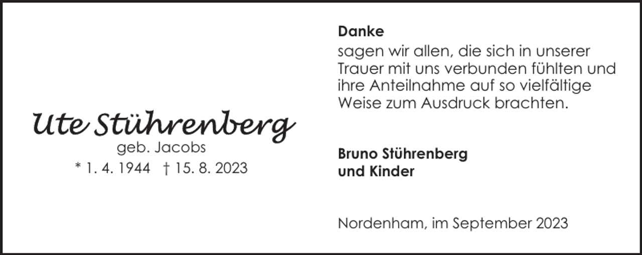 <p>Danke</p><p>sagen wir allen, die sich in unserer<br />Trauer mit uns verbunden fühlten und<br />ihre Anteilnahme auf so vielfältige<br />Weise zum Ausdruck brachten.<br />geb. Jacobs<br />* 1. 4. 1944 † 15. 8. 2023</p><p>Bruno Stührenberg<br />und Kinder<br />Nordenham, im September 2023</p>