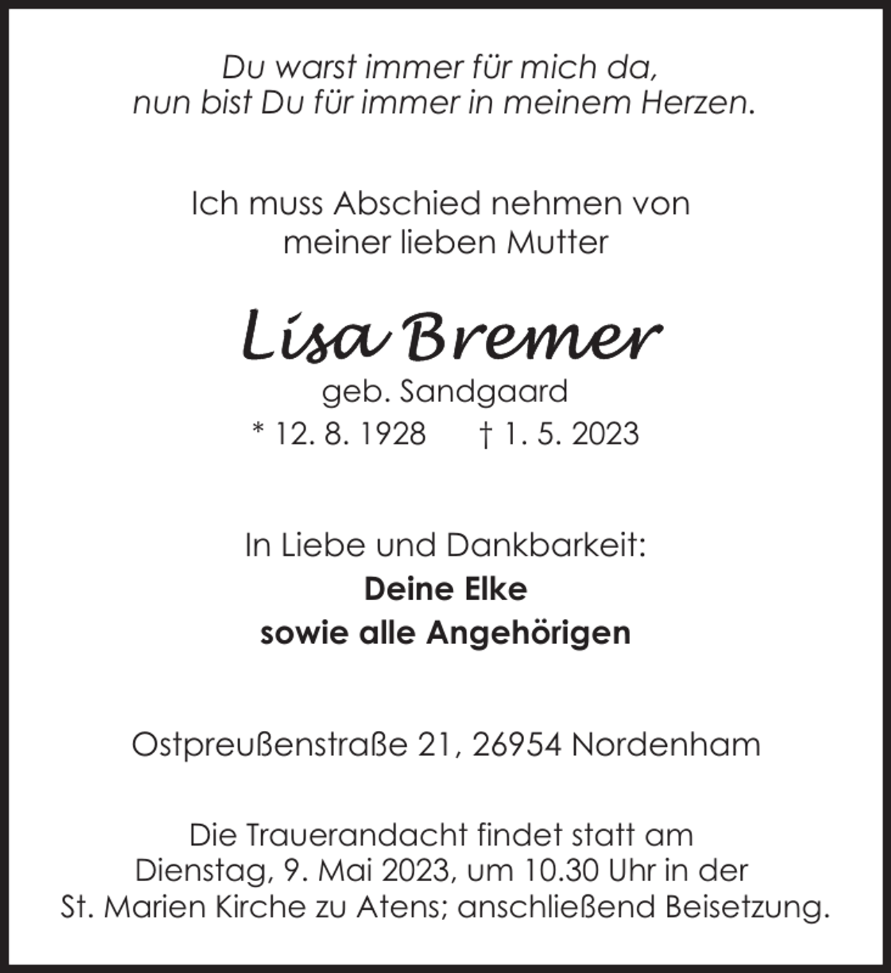 <p>Du warst immer für mich da,<br />nun bist Du für immer in meinem Herzen.<br />Ich muss Abschied nehmen von<br />meiner lieben Mutter</p><p>geb. Sandgaard<br />* 12. 8. 1928<br />† 1. 5. 2023</p><p>In Liebe und Dankbarkeit:<br />Deine Elke<br />sowie alle Angehörigen<br />Ostpreußenstraße 21, 26954 Nordenham<br />Die Trauerandacht findet statt am<br />Dienstag, 9. Mai 2023, um 10.30 Uhr in der<br />St. Marien Kirche zu Atens; anschließend Beisetzung.</p>