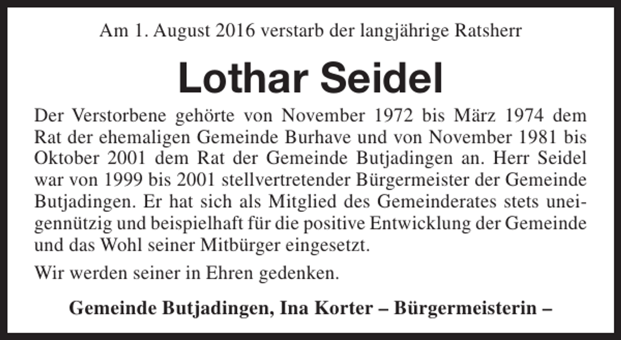 <p>Am 1. August 2016 verstarb der langjährige Ratsherr</p><p>Lothar Seidel</p><p>Der Verstorbene gehörte von November 1972 bis März 1974 dem<br />Rat der ehemaligen Gemeinde Burhave und von November 1981 bis<br />Oktober 2001 dem Rat der Gemeinde Butjadingen an. Herr Seidel<br />war von 1999 bis 2001 stellvertretender Bürgermeister der Gemeinde<br />Butjadingen. Er hat sich als Mitglied des Gemeinderates stets uneigennützig und beispielhaft für die positive Entwicklung der Gemeinde<br />und das Wohl seiner Mitbürger eingesetzt.<br />Wir werden seiner in Ehren gedenken.<br />Gemeinde Butjadingen, Ina Korter – Bürgermeisterin –</p>