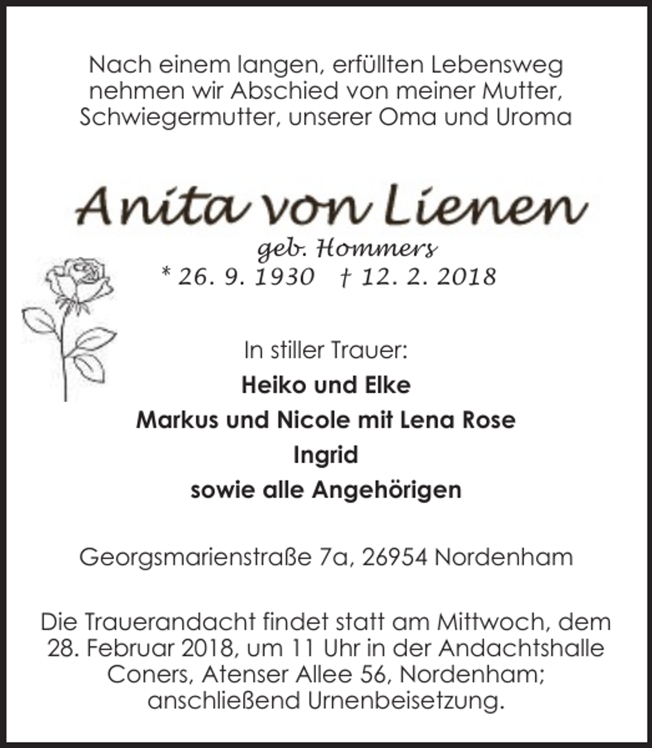 <p>Nach einem langen, erfüllten Lebensweg<br />nehmen wir Abschied von meiner Mutter,<br />Schwiegermutter, unserer Oma und Uroma</p><p>geb. Hommers<br />* 26. 9. 1930 † 12. 2. 2018</p><p>In stiller Trauer:<br />Heiko und Elke<br />Markus und Nicole mit Lena Rose<br />Ingrid<br />sowie alle Angehörigen<br />Georgsmarienstraße 7a, 26954 Nordenham<br />Die Trauerandacht findet statt am Mittwoch, dem<br />28. Februar 2018, um 11 Uhr in der Andachtshalle<br />Coners, Atenser Allee 56, Nordenham;<br />anschließend Urnenbeisetzung.</p>