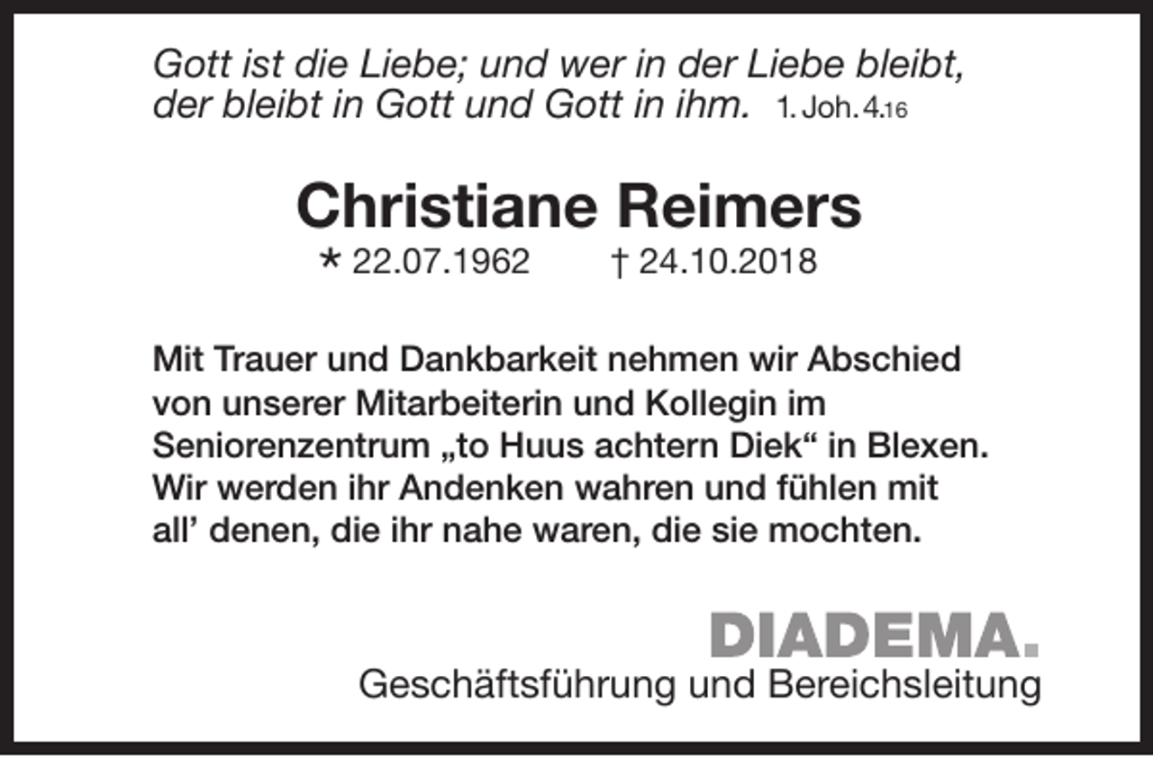 <p>Gott ist die Liebe; und wer in der Liebe bleibt,<br />der bleibt in Gott und Gott in ihm. 1. Joh.4.16</p>
<p>Christiane Reimers</p>
<p>* 22.07.1962</p>
<p>† 24.10.2018</p>
<p>Mit Trauer und Dankbarkeit nehmen wir Abschied<br />von unserer Mitarbeiterin und Kollegin im<br />Seniorenzentrum „to Huus achtern Diek“ in Blexen.<br />Wir werden ihr Andenken wahren und fühlen mit<br />all’ denen, die ihr nahe waren, die sie mochten.</p>
<p>Geschäftsführung und Bereichsleitung</p>