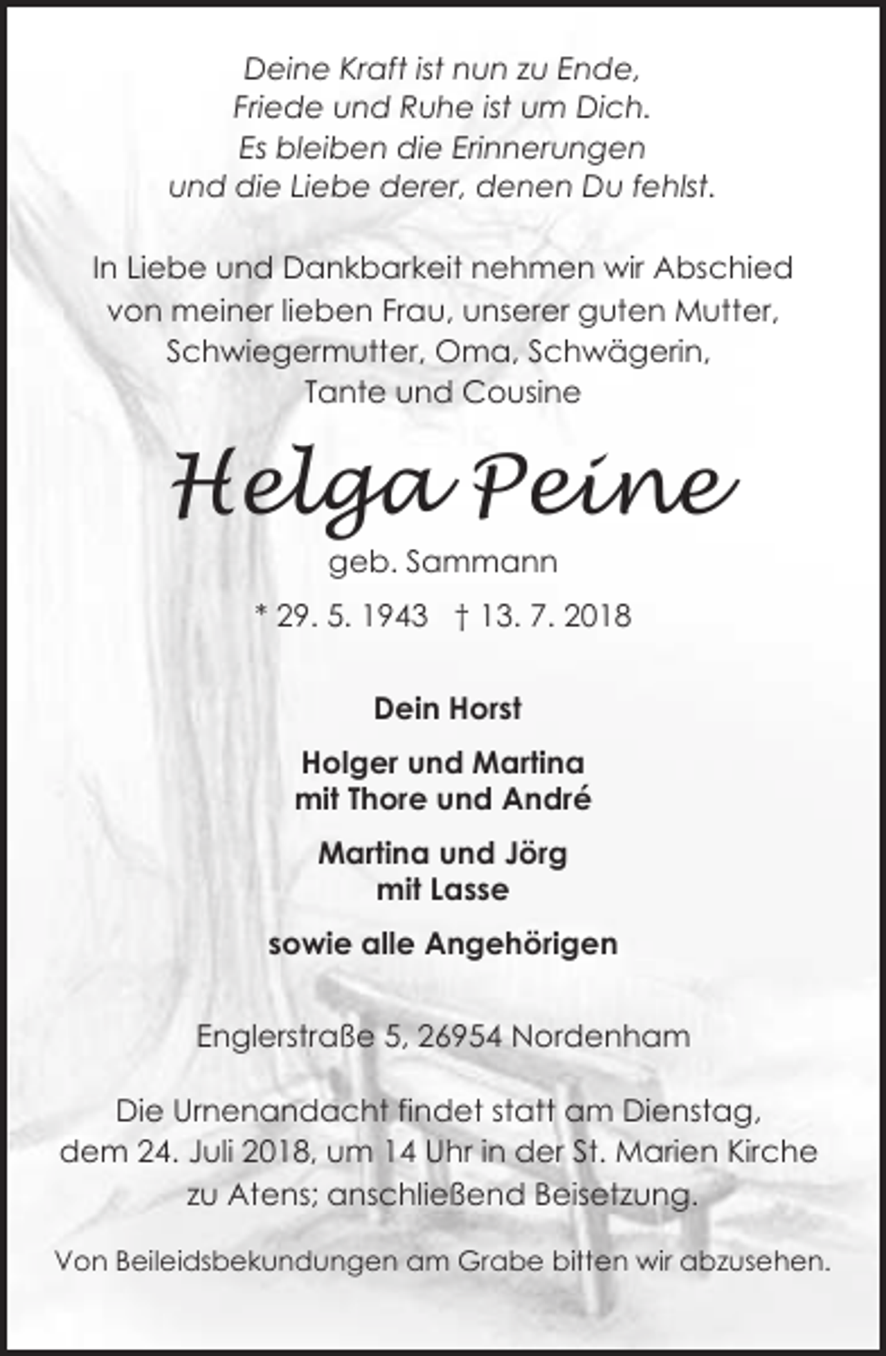 <p>Deine Kraft ist nun zu Ende,<br />Friede und Ruhe ist um Dich.<br />Es bleiben die Erinnerungen<br />und die Liebe derer, denen Du fehlst.<br />In Liebe und Dankbarkeit nehmen wir Abschied<br />von meiner lieben Frau, unserer guten Mutter,<br />Schwiegermutter, Oma, Schwägerin,<br />Tante und Cousine</p>
<p>Helga Peine<br />geb. Sammann<br />* 29. 5. 1943 † 13. 7. 2018<br />Dein Horst<br />Holger und Martina<br />mit Thore und André<br />Martina und Jörg<br />mit Lasse<br />sowie alle Angehörigen<br />Englerstraße 5, 26954 Nordenham<br />Die Urnenandacht findet statt am Dienstag,<br />dem 24. Juli 2018, um 14 Uhr in der St. Marien Kirche<br />zu Atens; anschließend Beisetzung.<br />Von Beileidsbekundungen am Grabe bitten wir abzusehen.</p>