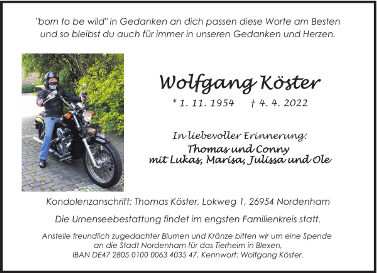 <p>"born to be wild" in Gedanken an dich passen diese Worte am Besten<br />und so bleibst du auch für immer in unseren Gedanken und Herzen.</p>
<p>* 1. 11. 1954</p>
<p>† 4. 4. 2022</p>
<p>In liebevoller Erinnerung:</p>
<p>Kondolenzanschrift: Thomas Köster, Lokweg 1, 26954 Nordenham<br />Die Urnenseebestattung findet im engsten Familienkreis statt.<br />Anstelle freundlich zugedachter Blumen und Kränze bitten wir um eine Spende<br />an die Stadt Nordenham für das Tierheim in Blexen,<br />IBAN DE47 2805 0163 4035 47, Kennwort: Wolfgang Köster.</p>