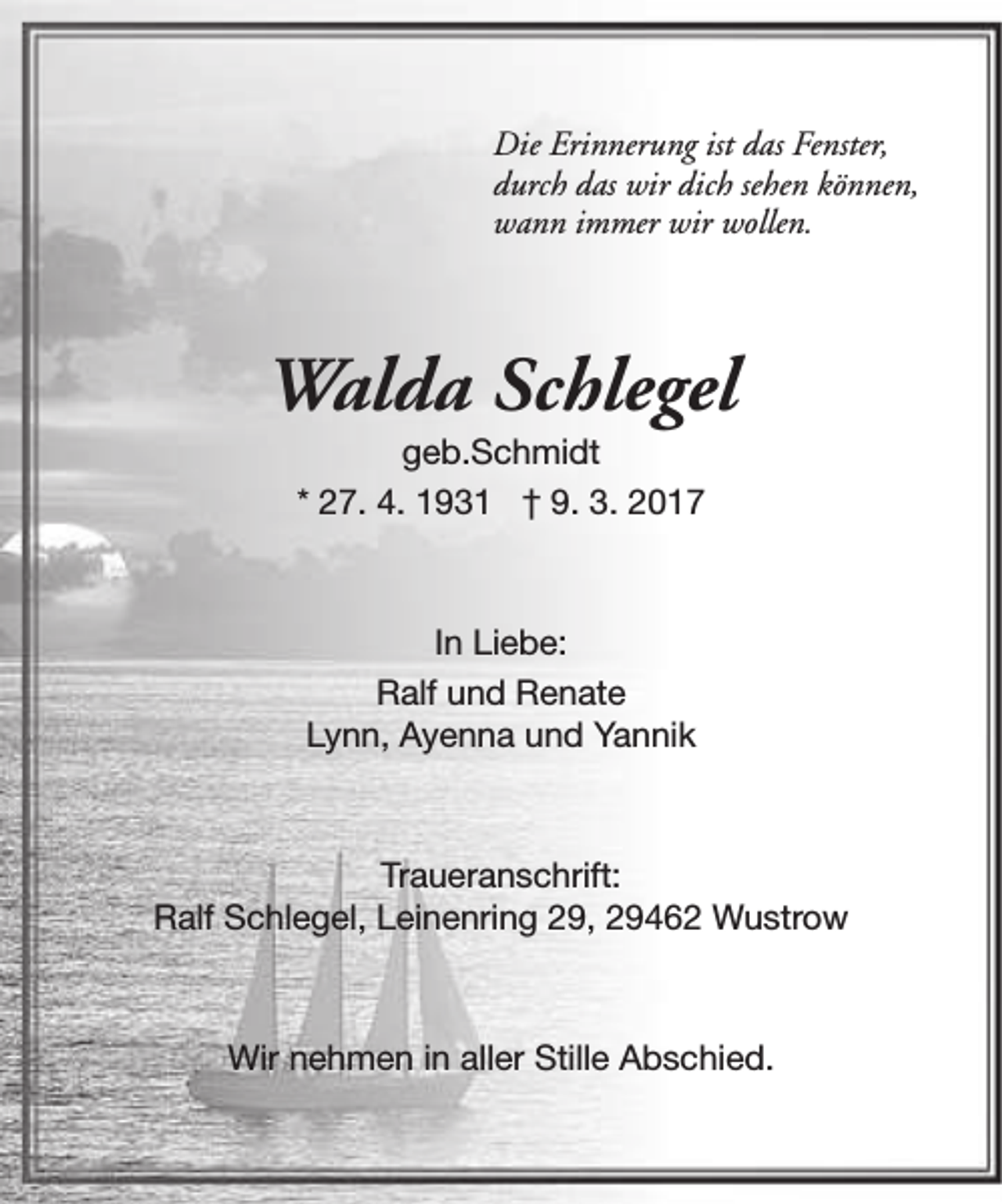 <p>Die Erinnerung ist das Fenster,<br />durch das wir dich sehen können,<br />wann immer wir wollen.</p><p>Walda Schlegel<br />geb.Schmidt<br />* 27. 4. 1931 † 9. 3. 2017</p><p>In Liebe:<br />Ralf und Renate<br />Lynn, Ayenna und Yannik</p><p>Traueranschrift:<br />Ralf Schlegel, Leinenring 29, 29462 Wustrow</p><p>Wir nehmen in aller Stille Abschied.</p>