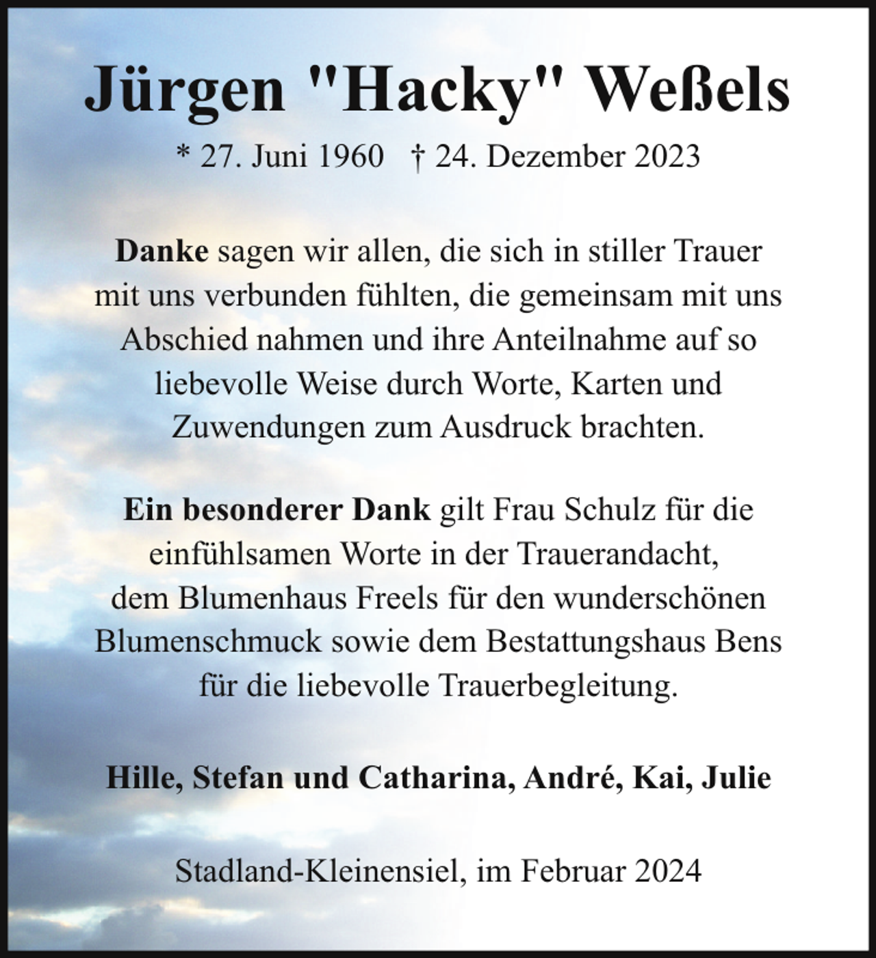 <p>Jürgen "Hacky" Weßels<br />* 27. Juni 1960 † 24. Dezember 2023<br />Danke sagen wir allen, die sich in stiller Trauer<br />mit uns verbunden fühlten, die gemeinsam mit uns<br />Abschied nahmen und ihre Anteilnahme auf so<br />liebevolle Weise durch Worte, Karten und<br />Zuwendungen zum Ausdruck brachten.<br />Ein besonderer Dank gilt Frau Schulz für die<br />einfühlsamen Worte in der Trauerandacht,<br />dem Blumenhaus Freels für den wunderschönen<br />Blumenschmuck sowie dem Bestattungshaus Bens<br />für die liebevolle Trauerbegleitung.<br />Hille, Stefan und Catharina, André, Kai, Julie<br />Stadland-Kleinensiel, im Februar 2024</p>