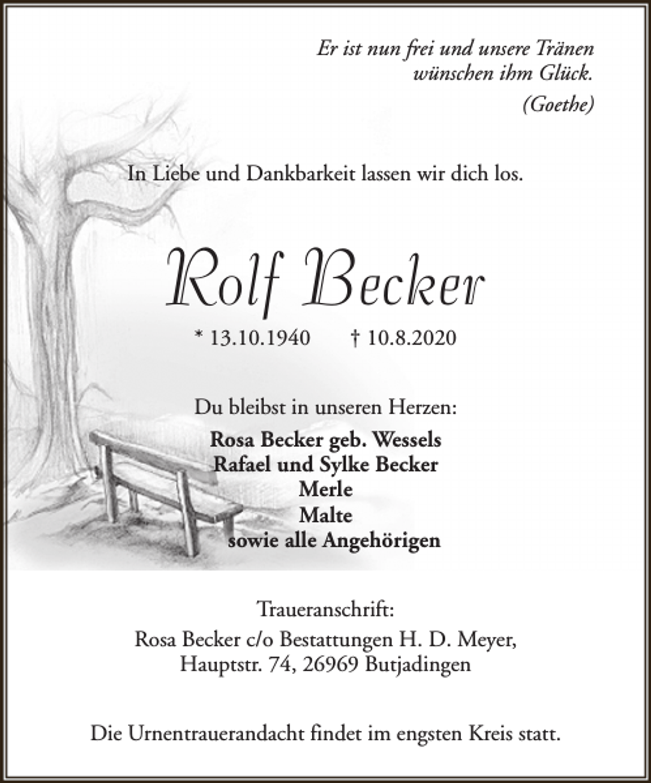 <p>Er ist nun frei und unsere Tränen<br />wünschen ihm Glück.<br />(Goethe)<br />In Liebe und Dankbarkeit lassen wir dich los.</p><p>Rolf Becker<br />* 13.10.1940</p><p>† 10.8.2020</p><p>Du bleibst in unseren Herzen:<br />Rosa Becker geb. Wessels<br />Rafael und Sylke Becker<br />Merle<br />Malte<br />sowie alle Angehörigen<br />Traueranschrift:<br />Rosa Becker c/o Bestattungen H. D. Meyer,<br />Hauptstr. 74, 26969 Butjadingen<br />Die Urnentrauerandacht findet im engsten Kreis statt.</p>