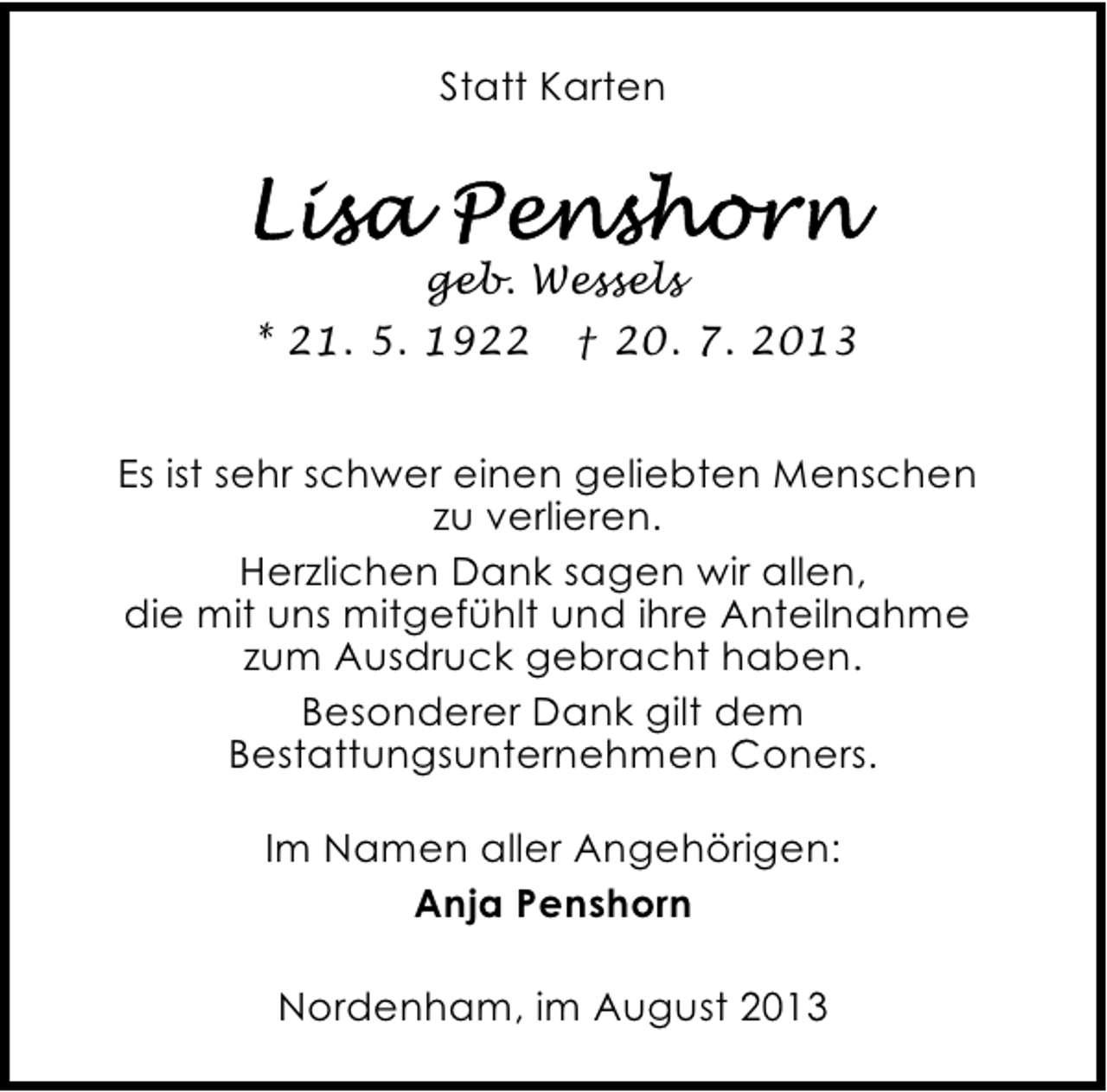 <p>Statt Karten</p><p>geb. Wessels<br />* 21. 5. 1922</p><p>† 20. 7. 2013</p><p>Es ist sehr schwer einen geliebten Menschen<br />zu verlieren.<br />Herzlichen Dank sagen wir allen,<br />die mit uns mitgefühlt und ihre Anteilnahme<br />zum Ausdruck gebracht haben.<br />Besonderer Dank gilt dem<br />Bestattungsunternehmen Coners.<br />Im Namen aller Angehörigen:<br />Anja Penshorn<br />Nordenham, im August 2013</p>