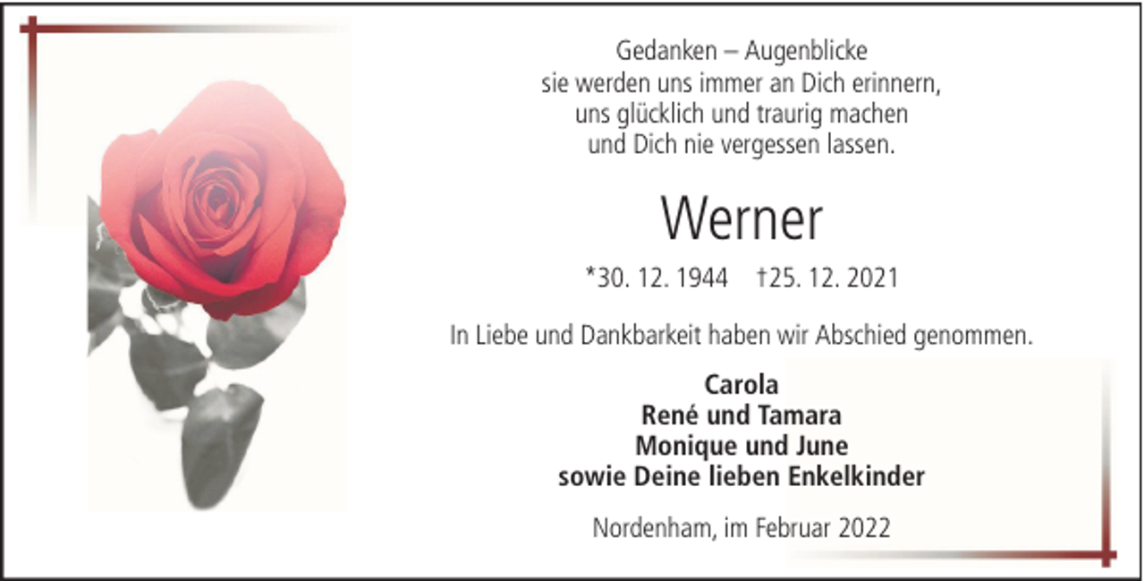 <p>Gedanken – Augenblicke<br />sie werden uns immer an Dich erinnern,<br />uns glücklich und traurig machen<br />und Dich nie vergessen lassen.</p><p>Werner<br />*30. 12. 1944 †25. 12. 2021<br />In Liebe und Dankbarkeit haben wir Abschied genommen.<br />Carola<br />René und Tamara<br />Monique und June<br />sowie Deine lieben Enkelkinder<br />Nordenham, im Februar 2022</p>