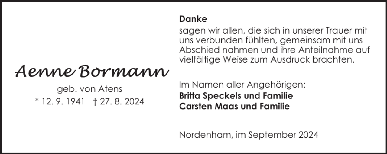 <p>Danke<br />sagen wir allen, die sich in unserer Trauer mit<br />uns verbunden fühlten, gemeinsam mit uns<br />Abschied nahmen und ihre Anteilnahme auf<br />vielfältige Weise zum Ausdruck brachten.<br />geb. von Atens<br />* 12. 9. 1941 † 27. 8. 2024</p>
<p>Im Namen aller Angehörigen:<br />Britta Speckels und Familie<br />Carsten Maas und Familie<br />Nordenham, im September 2024</p>