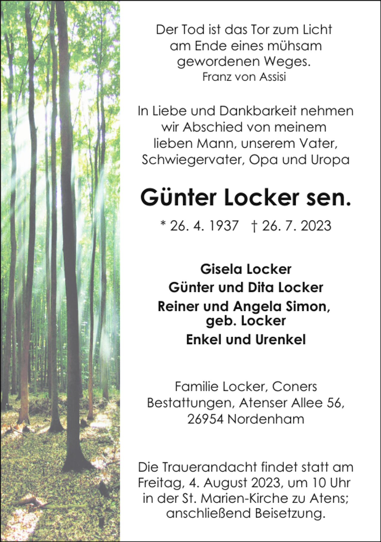 <p>Der Tod ist das Tor zum Licht<br />am Ende eines mühsam<br />gewordenen Weges.<br />Franz von Assisi</p><p>In Liebe und Dankbarkeit nehmen<br />wir Abschied von meinem<br />lieben Mann, unserem Vater,<br />Schwiegervater, Opa und Uropa</p><p>Günter Locker sen.<br />* 26. 4. 1937 † 26. 7. 2023<br />Gisela Locker<br />Günter und Dita Locker<br />Reiner und Angela Simon,<br />geb. Locker<br />Enkel und Urenkel<br />Familie Locker, Coners<br />Bestattungen, Atenser Allee 56,<br />26954 Nordenham<br />Die Trauerandacht findet statt am<br />Freitag, 4. August 2023, um 10 Uhr<br />in der St. Marien-Kirche zu Atens;<br />anschließend Beisetzung.</p>