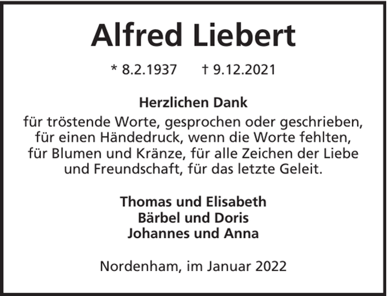 <p>Alfred Liebert<br />* 8.2.1937</p><p>† 9.12.2021</p><p>Herzlichen Dank<br />für tröstende Worte, gesprochen oder geschrieben,<br />für einen Händedruck, wenn die Worte fehlten,<br />für Blumen und Kränze, für alle Zeichen der Liebe<br />und Freundschaft, für das letzte Geleit.<br />Thomas und Elisabeth<br />Bärbel und Doris<br />Johannes und Anna<br />Nordenham, im Januar 2022</p>