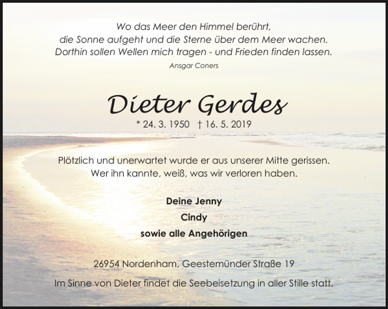 <p>Wo das Meer den Himmel berührt,<br />die Sonne aufgeht und die Sterne über dem Meer wachen.<br />Dorthin sollen Wellen mich tragen - und Frieden finden lassen.<br />Ansgar Coners</p><p>Dieter Gerdes<br />* 24. 3. 1950 † 16. 5. 2019</p><p>Plötzlich und unerwartet wurde er aus unserer Mitte gerissen.<br />Wer ihn kannte, weiß, was wir verloren haben.</p><p>Deine Jenny<br />Cindy<br />sowie alle Angehörigen<br />26954 Nordenham, Geestemünder Straße 19<br />Im Sinne von Dieter findet die Seebeisetzung in aller Stille statt.</p>